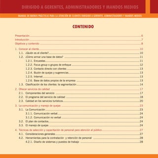DIRIGIDO A GERENTES, ADMINISTRADORES Y MANDOS MEDIOS
MANUAL DE BUENAS PRÁCTICAS PARA LA ATENCIÓN DE CLIENTES DIRIGIDO A GERENTES, ADMINISTRADORES Y MANDOS MEDIOS
3
CONTENIDO
Presentación............................................................................................................................................6
Introducción ............................................................................................................................................7
Objetivos y contenido ...............................................................................................................................8
1. Conocer al cliente..............................................................................................................................10
1.1. ¿Quién es el cliente?..................................................................................................................10
1.2. ¿Cómo armar una base de datos? ..............................................................................................11
1.2.1. Encuestas......................................................................................................................11
1.2.2. Focus group o grupos de enfoque .....................................................................................12
1.2.3. Contacto directo con clientes ...........................................................................................13
1.2.4. Buzón de quejas y sugerencias.........................................................................................13
1.2.5. Internet .........................................................................................................................13
1.2.6. Base de datos propios de la empresa ...............................................................................13
1.3. Clasificación de los clientes: la segmentación...............................................................................14
2. Ofrecer servicios de calidad ...............................................................................................................17
2.1. Componentes del servicio .........................................................................................................17
2.2. El programa del servicio de calidad ............................................................................................18
2.3. Calidad en los servicios turísticos................................................................................................20
3. La comunicación y manejo de quejas ..................................................................................................23
3.1. La Comunicación......................................................................................................................23
3.1.1. Comunicación verbal.......................................................................................................24
3.1.2. Comunicación no verbal ..................................................................................................24
3.2. El plan de contactos..................................................................................................................24
3.3. El manejo de quejas .................................................................................................................24
4. Técnicas de selección y capacitación de personal para atención al público...............................................27
4.1. Consideraciones generales .........................................................................................................27
4.2. Herramientas para la contratación y retención de personal ..........................................................28
4.2.1. Diseño de sistemas y puestos de trabajo ..........................................................................28
 