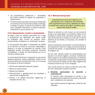 MANUAL DE BUENAS PRÁCTICAS PARA LA ATENCIÓN DE CLIENTES
PLAN NACIONAL DE CALIDAD TURÍSTICA DEL PERÚ - CALTUR
30
Las características, preferencias y necesidades
del cliente orientará la política de capacitación y
entrenamiento.
El entrenamiento para ofrecer servicios de calidad debe
incluirtemascomoconcienciadelacalidad,elliderazgo,
el trabajo en equipo, la solución de problemas, saber
usar e interpretar información, la mejora de procesos,
la eficiencia en uso de recursos, etc.
4.2.6. Remuneraciones, premios y reconocimientos
Se refiere a todos los aspectos relacionados con el pago
y bonificaciones por desempeño que pueden recibir
los empleados, debe incluirse los ascensos, bonos,
reconocimientos, monetarios o no, individuales o en grupo.
La remuneración para lograr un desempeño de calidad
en la atención se enfoca en reconocer capacidades y
esfuerzo y se basa en estándares de mercado. Estos
estándares pueden encontrarse analizando empresas
competidoras, a través del benchmarking que ya se
mencionó anteriormente.
La remuneración tendrá que ir mejorando en caso que las
personas adquieran nuevas habilidades. Dentro de los
reconocimientos que normalmente se dan en el mercado
de empresas de servicio destacan:
Premios por desempeño personal o grupal.Š
Bonos de reconocimiento.Š
Reparto de utilidades.Š
Reconocimiento y agradecimiento por resultados aŠ
nivel de toda la organización.
Premios a la calidad (concursos, sugerencias, elŠ
empleado del mes, etc.)
4.2.7. Motivación del personal
La motivación por parte de la empresa es la
capacidad de crear condiciones tanto laborales
como organizativas para que los empleados de todos
los niveles sean capaces de realizar sus labores de la
manera más eficiente posible.
Motivar al personal no solo incluye una remuneración
acorde a sus capacidades, sino también el lograr que el
empleado se sienta parte importante del equipo, y que
este convencido que su trabajo va a redundar no solo en
beneficio de los clientes y la empresa, sino también el
suyo propio.
Existen motivadores, que provocan una actitud positiva y
dan satisfacción. Estos son: el logro, el reconocimiento, el
contenido del trabajo, la responsabilidad, la posibilidad
de progreso, etc.
Por otro lado, también existen los desmotivadores que
provocan una actitud negativa y producen insatisfacción
Estos pueden ser: las políticas empresariales, la calidad de
la supervisión, el bajo sueldo, las relaciones interpersonales
y las condiciones de trabajo y tienen efecto negativo todo
el tiempo durante el que no son corregidas.
Hay muchas formas de motivar al personal, pero entre
las más importantes se puede mencionar:
a. Brindarles oportunidades de desarrollo y
autorrealización
La Gerencia debe preocuparse en brindar a sus
empleados oportunidades de crecimiento y desarrollo
tanto profesional como personal.
Hay muchas maneras de lograr esto, siendo las más
utilizadas:
 