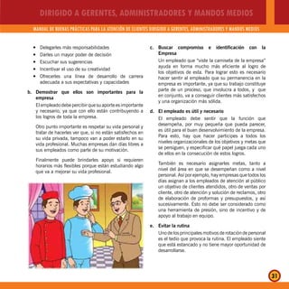DIRIGIDO A GERENTES, ADMINISTRADORES Y MANDOS MEDIOS
MANUAL DE BUENAS PRÁCTICAS PARA LA ATENCIÓN DE CLIENTES DIRIGIDO A GERENTES, ADMINISTRADORES Y MANDOS MEDIOS
31
Delegarles más responsabilidadesy
Darles un mayor poder de decisióny
Escuchar sus sugerenciasy
Incentivar el uso de su creatividady
Ofrecerles una línea de desarrollo de carreray
adecuada a sus expectativas y capacidades
b. Demostrar que ellos son importantes para la
empresa
El empleado debe percibir que su aporte es importante
y necesario, ya que con ello están contribuyendo a
los logros de toda la empresa.
Otro punto importante es respetar su vida personal y
tratar de hacerles ver que, si no están satisfechos en
su vida privada, tampoco van a poder estarlo en su
vida profesional. Muchas empresas dan días libres a
sus empleados como parte de su motivación.
Finalmente puede brindarles apoyo si requieren
horarios más flexibles porque están estudiando algo
que va a mejorar su vida profesional.
c. Buscar compromiso e identificación con la
Empresa
Un empleado que “viste la camiseta de la empresa”
ayuda en forma mucho más eficiente al logro de
los objetivos de esta. Para lograr esto es necesario
hacer sentir al empleado que su permanencia en la
empresa es importante, ya que su trabajo constituye
parte de un proceso, que involucra a todos, y que
en conjunto, va a conseguir clientes más satisfechos
y una organización más sólida.
d. El empleado es útil y necesario
El empleado debe sentir que la función que
desempeña, por muy pequeña que pueda parecer,
es útil para el buen desenvolvimiento de la empresa.
Para esto, hay que hacer participes a todos los
niveles organizacionales de los objetivos y metas que
se persiguen, y especificar qué papel juega cada uno
de ellos en la consecución de estos logros.
También es necesario asignarles metas, tanto a
nivel del área en que se desempeñan como a nivel
personal. Así por ejemplo, hay empresas que todos los
días asignan a los empleados de atención al público
un objetivo de clientes atendidos, otro de ventas por
cliente, otro de atención y solución de reclamos, otro
de elaboración de proformas y presupuestos, y así
sucesivamente. Esto no debe ser considerado como
una herramienta de presión, sino de incentivo y de
apoyo al trabajo en equipo.
e. Evitar la rutina
Uno de los principales motivos de rotación de personal
es el tedio que provoca la rutina. El empleado siente
que está estancado y no tiene mayor oportunidad de
desarrollarse.
 
