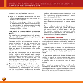 MANUAL DE BUENAS PRÁCTICAS PARA LA ATENCIÓN DE CLIENTES
PLAN NACIONAL DE CALIDAD TURÍSTICA DEL PERÚ - CALTUR
32
Para evitar esto se puede hacer dos cosas:
Rotar a los empleados en funciones que estény
relacionadas y que puedan ser desarrolladas con
las habilidades que poseen.
Incentivar a que propongan mejoras en su trabajo,y
la utilización de nuevas técnicas y herramientas y
la implementación de procesos más efectivos. De
esta manera pueden aplicar la creatividad en el
desempeño de sus funciones.
f. Crear equipos de trabajo e incentivar las reuniones
grupales
Los seres humanos somos eminentemente sociales,
y la interacción entre nosotros es muy importante
para nuestro desarrollado.
Bajo este contexto, la empresa debe fomentar el
trabajo en equipo, ya que está demostrado que
es más productivo y motivador. El grupo hace
una fuerza conjunta, denominada sinergia, que
logra que la suma de las partes sea mejor que las
individualidades.
Por otro lado, las empresas que se preocupan de
motivar reuniones extra laborales como eventos
deportivos, logran una mayor integración entre los
empleados, permite que se conozcan mas, que
aprendan a trabajar en equipo y a la vez generan un
ambiente laboral más distendido y motivado.
g. Mejorar las condiciones y el ambiente laborales
Se refiere a que los empleadores deben estar
conscientes que un ambiente cálido, bien iluminado,
con las comodidades e implementos necesarios
para un buen desenvolvimiento del trabajo, hacen
que los empleados se sientan más a gusto y puedan
aumentar su productividad.
Como ya se vio anteriormente, esto también influye
en la percepción de calidad que los clientes pueden
tener.
Por otro lado, es importante que el empleado se
sienta protegido y sepa que cuenta por ejemplo
con seguros contra accidentes, leyes sociales que
los protejan, y cualquier otro mecanismo que les
permita desarrollar su trabajo con la seguridad de
estar protegidos contra eventualidades.
4.2.8. Evaluación del desempeño
La evaluación del desempeño se define como un proceso
cuyo fin es calificar y generar información acerca de la
eficiencia de los empleados en el cumplimiento de sus
funciones.
La tarea de la gerencia es tratar de crear evaluaciones
objetivas para cada puesto de trabajo, especialmente
a los que tienen relación directa con la atención al
cliente.
Las evaluaciones serán más eficaces mientras sean
medibles en relación al logro de objetivos que apoyen
la estrategia global de la empresa, así como la creación
de mejores prácticas y el enfoque hacia la mejora
continua.
Estas evaluaciones se pueden basar también en las
competencias directas de cada puesto, es decir las
habilidades, conductas y atributos que cada persona debe
desempeñar para lograr eficiencia en sus funciones.
 