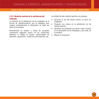 DIRIGIDO A GERENTES, ADMINISTRADORES Y MANDOS MEDIOS
MANUAL DE BUENAS PRÁCTICAS PARA LA ATENCIÓN DE CLIENTES DIRIGIDO A GERENTES, ADMINISTRADORES Y MANDOS MEDIOS
33
4.2.9. Medición continúa de la satisfacción del
empleado
La medición de la satisfacción de los empleados es el
vínculo de retroalimentación que se establece para
mejorar constantemente el desempeño de todas las
áreas de la empresa.
Generalmente se realizan a través de encuestas
conteniendo preguntas acerca de las condiciones
laborales, el trabajo en equipo, oportunidades de
desarrollo, capacitación, niveles de remuneraciones, etc.
La utilidad de esta medición permite a la empresa:
Escuchar la voz del cliente interno, es decir losy
empleados.
Proyectar una mejora en la satisfacción de losy
clientes externos.
Identificar los problemas que tienen mayor impactoy
en el desempeño de los empleados y por ende, de
la empresa.
Mejorar la motivación.y
 