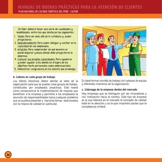 MANUAL DE BUENAS PRÁCTICAS PARA LA ATENCIÓN DE CLIENTES
PLAN NACIONAL DE CALIDAD TURÍSTICA DEL PERÚ - CALTUR
36
Un líder deberá tener una serie de cualidades y
habilidades, entre las que destacan las siguientes:
1. Visión: Para ver más allá de lo cotidiano y poder
proyectarse.
2. Empoderamiento: Para saber delegar y confiar en la
capacidad de sus empleados.
3. Intuición: Para comprender de qué manera se
puede mejorar y hacia dónde debe proyectarse la
empresa.
4. Conocer sus propias capacidades: Para ayudarse
y poder ayudar a los demás en el logro de los
objetivos tanto personales como empresariales.
5. Demostrar congruencia en los valores que promulga.
b. Líderes en cada grupo de trabajo
Los líderes directivos deben alentar al resto de la
organización para que se puedan crear grupos de trabajo,
constituidos por empleados proactivos. Esto traerá
como consecuencia la implementación de mejoras que
beneficien a la empresa y permitirá a los empleados la
asunción de responsabilidades hacia cualquier problema
que se pudiera presentar y hacia los temas relacionados
con la mejora de calidad en particular.
Es ideal formar comités de trabajo con cabezas de equipo
y diferentes miembros de la organización.
c. Liderazgo de la empresa dentro del mercado
Hay empresas que se distinguen por ser innovadoras y
con motivación hacia el cambio. Este tipo de empresa
es la que liderará en el mercado el concepto de calidad
total en la atención y es la que impondrá pautas que la
competencia imitará.
 