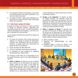 DIRIGIDO A GERENTES, ADMINISTRADORES Y MANDOS MEDIOS
MANUAL DE BUENAS PRÁCTICAS PARA LA ATENCIÓN DE CLIENTES DIRIGIDO A GERENTES, ADMINISTRADORES Y MANDOS MEDIOS
39
La participación debe ser equilibrada, ya que todosy
los miembros deben tener igual importancia y sus
opiniones deben pesar igual.
Las reglas de trabajo deben estar establecidas. Eny
caso exista una causa de fuerza mayor, estas reglas
podrán ser cambiadas.
6.1. Cómo formar equipos de trabajo
El equipo de trabajo se sustenta en la idea que dividir
el trabajo en pequeños equipos, asegurando dos
importantes metas: por un lado, un control más efectivo
sobre las actividades de los empleados y por otro, es un
gran impulsador de la productividad.
Las principales consideraciones para formar equipos de
trabajo son:
El número de miembros: Hay muchas opiniones aly
respecto, sin embargo, la mayoría de especialistas
considera que, dependiendo del tipo de tarea a
realizarse un equipo debe estar conformado por
grupos de entre 5 y 8 personas.
El tipo de tareas que debe efectuarse.y
El tipo de habilidades requeridas para el trabajo.y
La capacidad de cada integrante de establecery
buenas relaciones interpersonales.
Sin embargo, el líder debe ser el responsable de que
los equipos funcionen, para lo cual, debe establecer lo
siguiente:
a. Definir el objetivo: Se debe fijar cual es el objetivo
que se busca con la conformación del equipo de
trabajo, cuales son las metas, y como deben ser
comunicadas para que todos los integrantes del
grupo las comprendan. Hay que recordar que las
metas deben ser específicas, medibles, realizables,
realistas y con un plazo definido. Cuando una meta
no está planteada con estas condiciones es confusa
y desmotiva al equipo.
b. Escoger a los integrantes: El objetivo es tratar
de integrar personas con diferentes niveles de
conocimiento y experiencia para alcanzar una meta
específica. Un factor crítico del éxito del equipo es
justamente la combinación de las personas que por
conocimientos, habilidades, actitudes o experiencia
constituyen grupos idóneos de trabajo.
c. Definir y organizar el trabajo: El siguiente paso
es tratar de estructurar el trabajo del equipo, de
tal manera que se desenvuelva en forma eficiente,
organizada y la comunicación entre los miembros y
el líder pueda ser fácil, fluida y constante. El plan de
trabajo, debería considerar estos elementos:
Definir objetivos y metas.y
Especificar las responsabilidades de caday
participante.
Establecer reglas y normas de trabajo y dey
comportamiento de los miembros del equipo.
 
