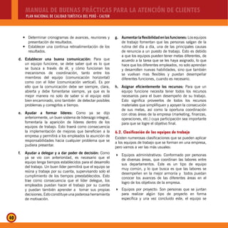 MANUAL DE BUENAS PRÁCTICAS PARA LA ATENCIÓN DE CLIENTES
PLAN NACIONAL DE CALIDAD TURÍSTICA DEL PERÚ - CALTUR
40
Determinar cronogramas de avances, reuniones yy
presentación de resultados.
Establecer una continua retroalimentación de losy
resultados.
d. Establecer una buena comunicación: Para que
un equipo funcione, se debe saber qué es lo que
se busca a través de él, y cómo funcionan los
mecanismos de coordinación, tanto entre los
miembros del equipo (comunicación horizontal)
como con el líder (comunicación vertical). Es por
ello que la comunicación debe ser siempre, clara,
abierta y debe fomentarse siempre, ya que es la
mejor manera no solo de saber si el equipo está
bien encaminado, sino también de detectar posibles
problemas y corregirlos a tiempo.
e. Ayudar a formar líderes: Como ya se dijo
anteriormente, un buen sistema de liderazgo integral,
fomentaría la aparición de líderes dentro de los
equipos de trabajo. Esto traerá como consecuencia
la implementación de mejoras que beneficien a la
empresa y permitirá a los empleados la asunción de
responsabilidades hacia cualquier problema que se
pudiera presentar.
f. Ayudar a delegar y a dar poder de decisión: Como
ya se vio con anterioridad, es necesario que el
equipo tenga tiempos establecidos para el desarrollo
del trabajo. Un buen líder permitirá que el equipo se
reúna y trabaje por su cuenta, supervisando solo el
cumplimiento de los tiempos preestablecidos. Esto
trae como consecuencia que el líder delegue, los
empleados puedan hacer el trabajo por su cuenta
y puedan también aprender a tomar sus propias
decisiones. Esto constituye una poderosa herramienta
de motivación.
g. Aumentarlaflexibilidadenlasfunciones:Losequipos
de trabajo fomentan que las personas salgan de la
rutina del día a día, una de las principales causas
de renuncia a un puesto de trabajo. Esto es debido
a que los equipos pueden tener metas diferentes, de
acuerdo a la tarea que se les haya asignado, lo que
hace que los diferentes empleados, no solo aprendan
y desarrollen nuevas habilidades, sino que también
se vuelvan mas flexibles y puedan desempeñar
diferentes funciones, cuando es necesario.
h. Asignar eficientemente los recursos: Para que un
equipo funcione necesita tener todos los recursos
necesarios para el buen desempeño de su trabajo.
Esto significa proveerlos de todos los recursos
materiales que simplifiquen y apoyen la consecución
de sus metas, así como la oportuna coordinación
con otras áreas de la empresa (marketing, finanzas,
operaciones, etc.) cuya participación sea importante
para que se logre el objetivo final.
6.2. Clasificación de los equipos de trabajo
Existen numerosas clasificaciones que se pueden aplicar
a los equipos de trabajo que se forman en una empresa,
pero vamos a ver las más usuales:
Equipos administrativos: Conformado por personas
de diversas áreas, que coordinan las labores entre
sus departamentos. Este es un tipo de equipo
muy común, y lo que busca es que las labores se
desempeñen en la mejor armonía y todos puedan
conocer los avances de las diferentes áreas en el
logro de los objetivos de la empresa.
Equipos por proyecto: Son personas que se juntan
para realizar algún tipo de proyecto en forma
específica y una vez concluido este, el equipo se
 