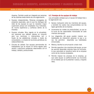 DIRIGIDO A GERENTES, ADMINISTRADORES Y MANDOS MEDIOS
MANUAL DE BUENAS PRÁCTICAS PARA LA ATENCIÓN DE CLIENTES DIRIGIDO A GERENTES, ADMINISTRADORES Y MANDOS MEDIOS
41
dispersa. También puede ser integrado por personas
de las distintas áreas dentro de una organización.
Equipos independientes: Personas encargadas de
proyectos especiales, pero lo que los distingue del
resto de los equipos es que no necesitan mayor
supervisión porque son empleados muy motivados,
de mucha experiencia y confianza dentro de la
empresa.
Equipos virtuales: Muy vigente en la actualidad,
son personas que realizan labores en conjunto
pero sus reuniones o intercambios son a
través de las plataformas virtuales a través de
computadora, o a través de reuniones periódicas vía
videoconferencias.
Círculos de calidad: Son equipos permanentes de
trabajadores que se reúnen en forma regular para
revisar y solucionar problemas relacionados con el
trabajo, calidad y productividad.
6.3. Ventajas de los equipos de trabajo
Las principales ventajas que un equipo de trabajo trae a
la organización son:
Genera motivación entre los miembros del equipo,y
y también los vuelve mas comprometidos con los
logros generales de la empresa.
Incrementa los niveles de productividad, ya que esy
la suma de las capacidades individuales de cada
miembro del equipo.
Los integrantes del grupo pueden mejorar susy
habilidades de interacción personal, lo que a su
vez, les permitirá desarrollar sus habilidades
emocionales.
Motiva y facilita la comunicación a todo nivel.y
Permite capacitar a los miembros del equipo, ya quey
les permite desarrollar distintos tipos de funciones,
lo que redundará en beneficio tanto de la empresa
como de los mismos empleados.
Permite mejorar los procesos de la empresa, yay
que cada equipo va perfeccionando sus funciones
en la medida que se le presentan nuevos y mayores
retos.
 