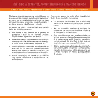 DIRIGIDO A GERENTES, ADMINISTRADORES Y MANDOS MEDIOS
MANUAL DE BUENAS PRÁCTICAS PARA LA ATENCIÓN DE CLIENTES DIRIGIDO A GERENTES, ADMINISTRADORES Y MANDOS MEDIOS
45
Muchas personas piensan que una vez establecidos los
procesos, ya no es necesario revisarlos, pero hay que tener
en cuenta que el mercado evoluciona, lo que trae como
consecuencia nuevas tendencias, nuevas tecnologías y
un cliente como vez más informado y exigente.
Un sistema de control de procesos eficiente, debería
incluir los siguientes elementos:
a. Una norma o meta definida en el proceso de
planeación y diseño de los diferentes procesos
involucrados en la prestación del servicio.
b. Una herramienta que nos permita medir los resultados
obtenidos con cada proceso (en relación al tiempo,
la productividad, la satisfacción del cliente, etc.).
c. Comparar en forma continua los resultados reales de
esta medición, con las normas o metas previamente
establecidas, para poder identificar donde y por que
se están produciendo inconsistencias en el servicio.
d. Aplicar herramientas de mejora en los procesos
que resultan defectuosos o susceptibles de ser
perfeccionados.
Entonces, un sistema de control eficaz deberá incluir,
dentro de sus principales herramientas:
Procedimientos documentados para el desarrollo yy
prestación de los servicios que impliquen procesos
críticos.
Que los empleados entiendan la necesidad dey
estandarizar los procesos de atención al público, y
de mejorarlos en forma continua.
Tener un ambiente adecuado para la prestación dely
servicio, y que permita que el proceso se desarrolle
de la mejor manera posible (como por ejemplo un
número adecuado de ventanillas, o sillas para que
los clientes esperen, entre otras facilidades).
Criterios para que los empleados puedan desempeñary
sus funciones, como por ejemplo, normas escritas,
manuales de información, folletos acerca de lo que
se ofrece, y cualquier otro material que les pueda ser
de utilidad.
 