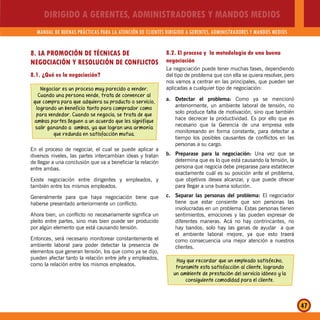 DIRIGIDO A GERENTES, ADMINISTRADORES Y MANDOS MEDIOS
MANUAL DE BUENAS PRÁCTICAS PARA LA ATENCIÓN DE CLIENTES DIRIGIDO A GERENTES, ADMINISTRADORES Y MANDOS MEDIOS
47
8. LA PROMOCIÓN DE TÉCNICAS DE
NEGOCIACIÓN Y RESOLUCIÓN DE CONFLICTOS
8.1. ¿Qué es la negociación?
Negociar es un proceso muy parecido a vender.
Cuando una persona vende, trata de convencer al
que compra para que adquiera su producto o servicio,
logrando un beneficio tanto para comprador como
para vendedor. Cuando se negocia, se trata de que
ambas partes lleguen a un acuerdo que les signifique
salir ganando a ambas, ya que logran una armonía
que redunda en satisfacción mutua.
En el proceso de negociar, el cual se puede aplicar a
diversos niveles, las partes intercambian ideas y tratan
de llegar a una conclusión que va a beneficiar la relación
entre ambas.
Existe negociación entre dirigentes y empleados, y
también entre los mismos empleados.
Generalmente para que haya negociación tiene que
haberse presentado anteriormente un conflicto.
Ahora bien, un conflicto no necesariamente significa un
pleito entre partes, sino mas bien puede ser producido
por algún elemento que está causando tensión.
Entonces, será necesario monitorear constantemente el
ambiente laboral para poder detectar la presencia de
elementos que generan tensión, los que como ya se dijo,
pueden afectar tanto la relación entre jefe y empleados,
como la relación entre los mismos empleados.
8.2. El proceso y la metodología de una buena
negociación
La negociación puede tener muchas fases, dependiendo
del tipo de problema que con ella se quiera resolver, pero
nos vamos a centrar en las principales, que pueden ser
aplicadas a cualquier tipo de negociación:
a. Detectar el problema: Como ya se mencionó
anteriormente, un ambiente laboral de tensión, no
solo produce falta de motivación, sino que también
hace decrecer la productividad. Es por ello que es
necesario que la Gerencia de una empresa este
monitoreando en forma constante, para detectar a
tiempo los posibles causantes de conflictos en las
personas a su cargo.
b. Preparase para la negociación: Una vez que se
determina que es lo que está causando la tensión, la
persona que negocia debe preparase para establecer
exactamente cuál es su posición ante el problema,
que objetivos desea alcanzar, y que puede ofrecer
para llegar a una buena solución.
c. Separar las personas del problema: El negociador
tiene que estar consiente que son personas las
involucradas en un problema. Estas personas tienen
sentimientos, emociones y las pueden expresar de
diferentes maneras. Acá no hay contrincantes, no
hay bandos, solo hay las ganas de ayudar a que
el ambiente laboral mejore, ya que esto traerá
como consecuencia una mejor atención a nuestros
clientes.
Hay que recordar que un empleado satisfecho,
transmite esta satisfacción al cliente, logrando
un ambiente de prestación del servicio idóneo y la
consiguiente comodidad para el cliente.
 