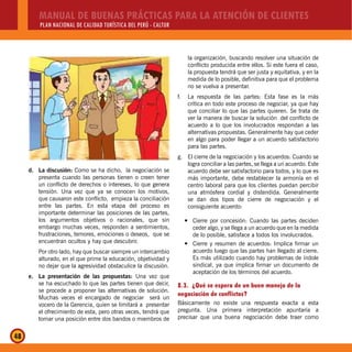 MANUAL DE BUENAS PRÁCTICAS PARA LA ATENCIÓN DE CLIENTES
PLAN NACIONAL DE CALIDAD TURÍSTICA DEL PERÚ - CALTUR
48
d. La discusión: Como se ha dicho, la negociación se
presenta cuando las personas tienen o creen tener
un conflicto de derechos o intereses, lo que genera
tensión. Una vez que ya se conocen los motivos,
que causaron este conflicto, empieza la conciliación
entre las partes. En esta etapa del proceso es
importante determinar las posiciones de las partes,
los argumentos objetivos o racionales, que sin
embargo muchas veces, responden a sentimientos,
frustraciones, temores, emociones o deseos, que se
encuentran ocultos y hay que descubrir.
Por otro lado, hay que buscar siempre un intercambio
alturado, en el que prime la educación, objetividad y
no dejar que la agresividad obstaculice la discusión.
e. La presentación de las propuestas: Una vez que
se ha escuchado lo que las partes tienen que decir,
se procede a proponer las alternativas de solución.
Muchas veces el encargado de negociar será un
vocero de la Gerencia, quien se limitará a presentar
el ofrecimiento de esta, pero otras veces, tendrá que
tomar una posición entre dos bandos o miembros de
la organización, buscando resolver una situación de
conflicto producida entre ellos. Si este fuera el caso,
la propuesta tendrá que ser justa y equitativa, y en la
medida de lo posible, definitiva para que el problema
no se vuelva a presentar.
f. La respuesta de las partes: Esta fase es la más
crítica en todo este proceso de negociar, ya que hay
que conciliar lo que las partes quieren. Se trata de
ver la manera de buscar la solución del conflicto de
acuerdo a lo que los involucrados respondan a las
alternativas propuestas. Generalmente hay que ceder
en algo para poder llegar a un acuerdo satisfactorio
para las partes.
g. El cierre de la negociación y los acuerdos: Cuando se
logra conciliar a las partes, se llega a un acuerdo. Este
acuerdo debe ser satisfactorio para todos, y lo que es
más importante, debe restablecer la armonía en el
centro laboral para que los clientes puedan percibir
una atmósfera cordial y distendida. Generalmente
se dan dos tipos de cierre de negociación y el
consiguiente acuerdo:
Cierre por concesión: Cuando las partes decideny
ceder algo, y se llega a un acuerdo que en la medida
de lo posible, satisface a todos los involucrados.
Cierre y resumen de acuerdos: Implica firmar uny
acuerdo luego que las partes han llegado al cierre.
Es más utilizado cuando hay problemas de índole
sindical, ya que implica firmar un documento de
aceptación de los términos del acuerdo.
8.3. ¿Qué se espera de un buen manejo de la
negociación de conflictos?
Básicamente no existe una respuesta exacta a esta
pregunta. Una primera interpretación apuntaría a
precisar que una buena negociación debe traer como
 