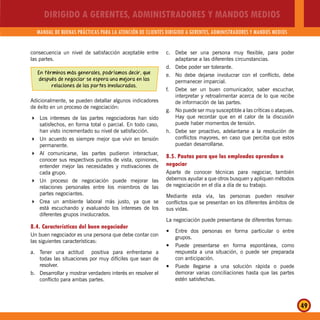 DIRIGIDO A GERENTES, ADMINISTRADORES Y MANDOS MEDIOS
MANUAL DE BUENAS PRÁCTICAS PARA LA ATENCIÓN DE CLIENTES DIRIGIDO A GERENTES, ADMINISTRADORES Y MANDOS MEDIOS
49
consecuencia un nivel de satisfacción aceptable entre
las partes.
En términos más generales, podríamos decir, que
después de negociar se espera una mejora en las
relaciones de las partes involucradas.
Adicionalmente, se pueden detallar algunos indicadores
de éxito en un proceso de negociación:
Los intereses de las partes negociadoras han sido
satisfechos, en forma total o parcial. En todo caso,
han visto incrementado su nivel de satisfacción.
Un acuerdo es siempre mejor que vivir en tensión
permanente.
Al comunicarse, las partes pudieron interactuar,
conocer sus respectivos puntos de vista, opiniones,
entender mejor las necesidades y motivaciones de
cada grupo.
Un proceso de negociación puede mejorar las
relaciones personales entre los miembros de las
partes negociantes.
Crea un ambiente laboral más justo, ya que se
está escuchando y evaluando los intereses de los
diferentes grupos involucrados.
8.4. Características del buen negociador
Un buen negociador es una persona que debe contar con
las siguientes características:
a. Tener una actitud positiva para enfrentarse a
todas las situaciones por muy difíciles que sean de
resolver.
b. Desarrollar y mostrar verdadero interés en resolver el
conflicto para ambas partes.
c. Debe ser una persona muy flexible, para poder
adaptarse a las diferentes circunstancias.
d. Debe poder ser tolerante.
e. No debe dejarse involucrar con el conflicto, debe
permanecer imparcial.
f. Debe ser un buen comunicador, saber escuchar,
interpretar y retroalimentar acerca de lo que recibe
de información de las partes.
g. No puede ser muy susceptible a las críticas o ataques.
Hay que recordar que en el calor de la discusión
puede haber momentos de tensión.
h. Debe ser proactivo, adelantarse a la resolución de
conflictos mayores, en caso que perciba que estos
puedan desarrollarse.
8.5. Pautas para que los empleados aprendan a
negociar
Aparte de conocer técnicas para negociar, también
debemos ayudar a que otros busquen y apliquen métodos
de negociación en el día a día de su trabajo.
Mediante esta vía, las personas pueden resolver
conflictos que se presentan en los diferentes ámbitos de
sus vidas.
La negociación puede presentarse de diferentes formas:
Entre dos personas en forma particular o entrey
grupos.
Puede presentarse en forma espontánea, comoy
respuesta a una situación, o puede ser preparada
con anticipación.
Puede llegarse a una solución rápida o puedey
demorar varias conciliaciones hasta que las partes
estén satisfechas.
 