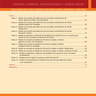 DIRIGIDO A GERENTES, ADMINISTRADORES Y MANDOS MEDIOS
MANUAL DE BUENAS PRÁCTICAS PARA LA ATENCIÓN DE CLIENTES DIRIGIDO A GERENTES, ADMINISTRADORES Y MANDOS MEDIOS
5
Anexos..................................................................................................................................................53
Anexo 1: Modelo de encuesta para determinar las principales características del
cliente: Agencia de Viaje y Tour Operadores ..........................................................................54
Anexo 2: Modelo de encuesta para determinar las principales características del cliente:
Establecimientos de Hospedaje ...........................................................................................55
Anexo 3: Modelo de encuesta para determinar las principales características del cliente:
Restaurantes .....................................................................................................................56
Anexo 4: Modelo de encuesta para determinar las principales características del cliente:
Transporte Turístico ............................................................................................................57
Anexo 5: Modelo de tabulación y obtención de resultados de la aplicación de las encuestas para
determinar las principales características del cliente ..............................................................58
Anexo 6: Modelo de encuesta de satisfacción del servicio dirigida a clientes:
Agencias de viaje y Tour Operadores ...................................................................................60
Anexo 7: Modelo de encuesta de satisfacción del servicio dirigida a clientes:
Establecimientos de hospedaje ............................................................................................61
Anexo 8: Modelo de encuesta de satisfacción del servicio dirigida a clientes: Restaurantes ......................62
Anexo 9: Modelo de encuesta de satisfacción del servicio dirigida a clientes: Transporte Turístico .............63
Anexo 10: Modelo de tabulación y obtención de resultados de la aplicación de las encuestas
de satisfacción ................................................................................................................64
Anexo 11: Modelos para el registro de quejas por parte del personal .....................................................66
Anexo 12: Cartilla de autoevaluación en calidad de los servicios para Agencias de Viaje
y Tour Operadores.............................................................................................................67
Glosario ................................................................................................................................................72
Bibliografía............................................................................................................................................77
 