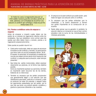 MANUAL DE BUENAS PRÁCTICAS PARA LA ATENCIÓN DE CLIENTES
PLAN NACIONAL DE CALIDAD TURÍSTICA DEL PERÚ - CALTUR
50
El prejuicio es la peor actitud que puede existir para
tratar de lograr una solución ante un conflicto.
Es necesario que las partes entiendan que la
creatividad, y la buena disposición a transar
son partes importantes en la consecución de un
acuerdo.
Nadie debe pensar que es ganador ni perdedor, la
solución ideal es un consenso en que el bien común
prevalece ante la suma de las individualidades o
intereses personales.
En todos los casos, la negociación pasa por un
intercambio racional y pacífico de ideas, puntos de
vista, opiniones con la finalidad de encontrar una
solucion al conflicto que satisfaga a todas las partes
involucradas en él.
8.6. Pautas a establecer antes de empezar a
negociar
Antes de empezar a impartir cuales deben ser las
partes de un proceso de negociación efectivo entre los
empleados, hay que establecer, como primer paso las
pautas que ellos deben tener y conocer, previas a la
negociación propiamente dicha.
Estas pautas se pueden resumir en:
Cada parte involucrada, debe ser capaz de reconocer
la existencia del conflicto y, también, la participación
que tiene cada uno de los empleados dentro de él.
El respeto, la veracidad, la honestidad y la lealtad son
normas que deben primar dentro de la resolución del
conflicto, y cualquiera sea la situación, estar siempre
presentes.
Que todas las partes involucradas, deben expresar
claramente sus posturas, en la forma mas objetiva
posible.
Como es importante expresar sus opiniones, también
es importante saber escuchar las de los demás,
tratando de no interrumpir.
También es necesario que las partes comprendan
que generalmente llegar a una solución que sea
satisfactoria para todos, parte de un consenso, y este
es producto de tratar de entender y adaptar todos
los argumentos presentados por las partes, por lo
que hay que tener una actitud abierta, empática y
positiva a posiciones diferentes a las nuestras.
 