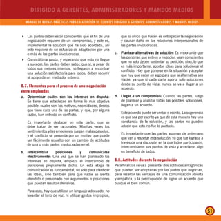 DIRIGIDO A GERENTES, ADMINISTRADORES Y MANDOS MEDIOS
MANUAL DE BUENAS PRÁCTICAS PARA LA ATENCIÓN DE CLIENTES DIRIGIDO A GERENTES, ADMINISTRADORES Y MANDOS MEDIOS
51
Las partes deben estar conscientes que el fin de una
negociación requiere de un compromiso, y este es,
implementar la solución que ha sido acordada, así
esto requiere de un esfuerzo de adaptación por una
o más de las partes involucradas.
Como última pauta, y esperando que esto no llegue
a suceder, las partes deben saber, que si, a pesar de
todos sus mejores intentos, no llegaron a encontrar
una solución satisfactoria para todos, deben recurrir
al apoyo de un mediador externo.
8.7. Elementos para el proceso de una negociación
entre empleados
a. Determinar cuáles son los intereses en disputa:
Se tiene que establecer, en forma lo más objetiva
posible, cuales son los motivos, necesidades, deseos
que tiene cada una de las partes, y que, por alguna
razón, han entrado en conflicto.
Es importante destacar en esta parte, que se
debe tratar de ser racionales. Muchas veces los
sentimientos y las emociones juegan malas pasadas,
y el conflicto se presenta por un motivo que puede
ser fácilmente resuelto con un cambio de actitudes
de una o más partes involucradas en el.
b. Intercambiar posiciones y comunicarse
efectivamente: Una vez que se han planteado los
intereses en disputa, empieza el intercambio de
posiciones propiamente dicho. En esta etapa la
comunicación es fundamental, no solo para clarificar
las ideas, sino también para que nadie se sienta
ofendido o presionado con argumentos o posiciones
que puedan resultar ofensivas.
Para esto, hay que utilizar un lenguaje adecuado, no
levantar el tono de voz, ni utilizar gestos impropios,
que lo único que hacen es entorpecer la negociación
y causar daño en las relaciones interpersonales de
las partes involucradas.
c. Plantear alternativas de solución: Es importante que
las personas que entren a negociar, sean conscientes
que no solo deben sustentar su posición, sino, lo que
es más importante, aportar ideas para solucionar el
conflicto. Hay que ponerse en la situación y aceptar
que hay que ceder en algo para que la alternativa sea
viable, ya que si cada parte aporta solo soluciones
desde su punto de vista, nunca se va a llegar a un
acuerdo.
d. Llegar a un compromiso: Cuando las partes, luego
de plantear y analizar todas las posibles soluciones,
llegan a un acuerdo.
Este acuerdo puede ser verbal o escrito. La sugerencia
es que sea por escrito ya que de esta manera hay una
constancia de la solución, y las partes no pueden
aducir que esto no fue lo pactado.
Es importante que las partes asuman de antemano
que van a respetar esta solución, ya que fue lograda a
través de una discusión en la que todos participaron,
intercambiaron sus puntos de vista y acordaron algo
en beneficio de todos.
8.8. Actitudes durante la negociación
Para finalizar, se va a presentar dos actitudes antagónicas
que pueden ser adoptadas por las partes que negocian,
para resaltar las ventajas de una comunicación abierta
y empática, y la preocupación de lograr un acuerdo que
busque el bien común.
 