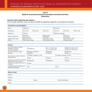 MANUAL DE BUENAS PRÁCTICAS PARA LA ATENCIÓN DE CLIENTES
PLAN NACIONAL DE CALIDAD TURÍSTICA DEL PERÚ - CALTUR
56
Encuesta: usted es importante para nosotros….
A fin de poder atenderlo mejor, por favor complete las siguientes preguntas en los espacios indicados:
Características socio-demográficas
Género: Masculino…… Femenino……
Edad (años): 15 a 24…… 25 a 34…… 35 a 44…… 45 a 54…… 55 a 64…… 65 a más……
Estado civil: Soltero…… Parte de una pareja……
Grado de instrucción:
Primaria……
Universitaria……
Secundaria……
Maestría……
Técnica……
Doctorado……
Ingreso familiar anual
(en S/.):
Menos de 400……
De 1,500 a 3,000……
De 400 a 1,000……
De 3,000 a 5,000……
De 1000 a 1,500……
Más de 5,000……
Consumo
¿Con qué frecuencia consume
productos o servicios
de nuestra empresa?
Primera vez…… 1 a 2 veces al mes……
1 a 2 veces al año……
Más de 3 veces al mes……
Más de 3 veces al año……
¿Cómo se enteró de nuestros
servicios?
Amigos o familiares……
Revistas……
Televisión……
Internet……
Periódicos……
Otro: _____________________……
Suele consumir nuestros productos
acompañado de:
Amigos o parientes c/ niños…… Amigos o parientes s/ niños……
Solo…… Pareja…… Otro: _____________________……
Dentro de los servicios y/o productos
que ofrecemos, los que más le
interesan son (puede marcar más de
1 opción):
Desayunos…… Almuerzos…… Cenas……
Otros: ______________________________________________________________________________________……
¿Le gustaría recibir información de
nuestras promociones?
Si…… No……
Datos de control
Nombre:
Dirección:
Teléfono: Celular: Fecha de nacimiento:
E-mail:
Anexo 3
Modelo de encuesta para determinar las principales características del cliente:
Restaurantes
 