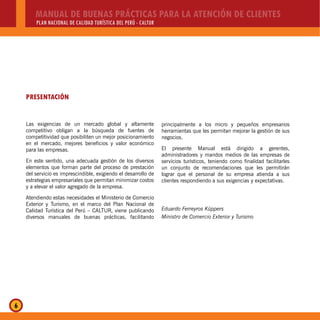MANUAL DE BUENAS PRÁCTICAS PARA LA ATENCIÓN DE CLIENTES
PLAN NACIONAL DE CALIDAD TURÍSTICA DEL PERÚ - CALTUR
6
PRESENTACIÓN
Las exigencias de un mercado global y altamente
competitivo obligan a la búsqueda de fuentes de
competitividad que posibiliten un mejor posicionamiento
en el mercado, mejores beneficios y valor económico
para las empresas.
En este sentido, una adecuada gestión de los diversos
elementos que forman parte del proceso de prestación
del servicio es imprescindible, exigiendo el desarrollo de
estrategias empresariales que permitan minimizar costos
y a elevar el valor agregado de la empresa.
Atendiendo estas necesidades el Ministerio de Comercio
Exterior y Turismo, en el marco del Plan Nacional de
Calidad Turística del Perú – CALTUR, viene publicando
diversos manuales de buenas prácticas, facilitando
principalmente a los micro y pequeños empresarios
herramientas que les permitan mejorar la gestión de sus
negocios.
El presente Manual está dirigido a gerentes,
administradores y mandos medios de las empresas de
servicios turísticos, teniendo como finalidad facilitarles
un conjunto de recomendaciones que les permitirán
lograr que el personal de su empresa atienda a sus
clientes respondiendo a sus exigencias y expectativas.
Eduardo Ferreyros Küppers
Ministro de Comercio Exterior y Turismo
 