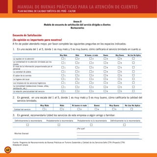 MANUAL DE BUENAS PRÁCTICAS PARA LA ATENCIÓN DE CLIENTES
PLAN NACIONAL DE CALIDAD TURÍSTICA DEL PERÚ - CALTUR
62
Anexo 8
Modelo de encuesta de satisfacción del servicio dirigida a clientes:
Restaurantes
Encuesta de Satisfacción
¡Su opinión es importante para nosotros!
A fin de poder atenderlo mejor, por favor complete las siguientes preguntas en los espacios indicados:
1. En una escala del 1 al 5, donde 1 es muy malo y 5 es muy bueno, cómo calificaría el servicio brindado en cuanto a:
Muy Malo Malo Ni bueno ni malo Bueno Muy Bueno No Uso No Aplica
La rapidez en la atención 1…… 2…… 3…… 4…… 5…… ……
La cordialidad en la atención brindada por los
mozos
1…… 2…… 3…… 4…… 5…… ……
El nivel de la información proporcionada por el
personal
1…… 2…… 3…… 4…… 5…… ……
La variedad de platos 1…… 2…… 3…… 4…… 5…… ……
El sabor de la comida 1…… 2…… 3…… 4…… 5…… ……
La higiene del local 1…… 2…… 3…… 4…… 5…… ……
Los limpieza de los servicios higiénicos 1…… 2…… 3…… 4…… 5…… ……
La comodidad instalaciones (mesas, sillas,
ventilación, etc.)
1…… 2…… 3…… 4…… 5…… ……
La relación precio/calidad del servicio 1…… 2…… 3…… 4…… 5…… ……
2. En general, en una escala del 1 al 5, donde 1 es muy malo y 5 es muy bueno, cómo calificaría la calidad del
servicio brindado.
Muy Malo Malo Ni bueno ni malo Bueno Muy Bueno No Uso No Aplica
Calidad del servicio 1…… 2…… 3…… 4…… 5…… ……
3. En general, recomendaría Usted los servicios de esta empresa a algún amigo o familiar:
Definitivamente lo recomendaría Probablemente lo recomendaría Probablemente no lo recomendaría Definitivamente no lo recomendaría
…… …… …… ……
¡Muchas Gracias!
¿Por qué?
_______________________________________________________________
_______________________________________________________________
_______________________________________________________________
Fuente: Programa de Reconocimiento de Buenas Prácticas en Turismo Sostenible y Calidad de los Servicios-Sello CTN (Proyecto CTN)
Adaptación propia
 