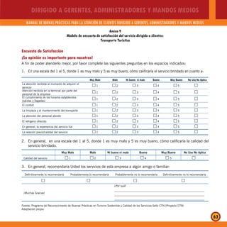 DIRIGIDO A GERENTES, ADMINISTRADORES Y MANDOS MEDIOS
MANUAL DE BUENAS PRÁCTICAS PARA LA ATENCIÓN DE CLIENTES DIRIGIDO A GERENTES, ADMINISTRADORES Y MANDOS MEDIOS
63
Encuesta de Satisfacción
¡Su opinión es importante para nosotros!
A fin de poder atenderlo mejor, por favor complete las siguientes preguntas en los espacios indicados:
1. En una escala del 1 al 5, donde 1 es muy malo y 5 es muy bueno, cómo calificaría el servicio brindado en cuanto a:
Muy Malo Malo Ni bueno ni malo Bueno Muy Bueno No Uso No Aplica
La atención recibida al momento de adquirir el
servicio
1…… 2…… 3…… 4…… 5…… ……
Atención recibida en la terminal por parte del
personal de la empresa
1…… 2…… 3…… 4…… 5…… ……
El cumplimiento de los horarios establecidos
(salidas y llegadas)
1…… 2…… 3…… 4…… 5…… ……
El confort 1…… 2…… 3…… 4…… 5…… ……
La limpieza y el mantenimiento del transporte 1…… 2…… 3…… 4…… 5…… ……
La atención del personal abordo 1…… 2…… 3…… 4…… 5…… ……
El refrigerio ofrecido 1…… 2…… 3…… 4…… 5…… ……
En general, la experiencia del servicio fue 1…… 2…… 3…… 4…… 5…… ……
La relación precio/calidad del servicio 1…… 2…… 3…… 4…… 5…… ……
2. En general, en una escala del 1 al 5, donde 1 es muy malo y 5 es muy bueno, cómo calificaría la calidad del
servicio brindado.
Muy Malo Malo Ni bueno ni malo Bueno Muy Bueno No Uso No Aplica
Calidad del servicio 1…… 2…… 3…… 4…… 5…… ……
3. En general, recomendaría Usted los servicios de esta empresa a algún amigo o familiar:
Definitivamente lo recomendaría Probablemente lo recomendaría Probablemente no lo recomendaría Definitivamente no lo recomendaría
…… …… …… ……
¡Muchas Gracias!
¿Por qué?
_______________________________________________________________
_______________________________________________________________
_______________________________________________________________
Anexo 9
Modelo de encuesta de satisfacción del servicio dirigida a clientes:
Transporte Turístico
Fuente: Programa de Reconocimiento de Buenas Prácticas en Turismo Sostenible y Calidad de los Servicios-Sello CTN (Proyecto CTN)
Adaptación propia
 