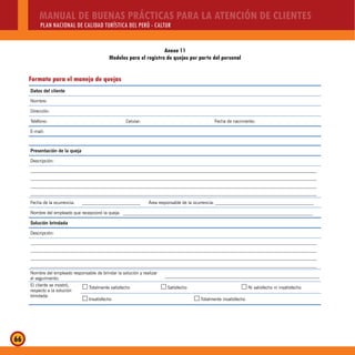MANUAL DE BUENAS PRÁCTICAS PARA LA ATENCIÓN DE CLIENTES
PLAN NACIONAL DE CALIDAD TURÍSTICA DEL PERÚ - CALTUR
66
Anexo 11
Modelos para el registro de quejas por parte del personal
Formato para el manejo de quejas
Datos del cliente
Nombre:
Dirección:
Teléfono: Celular: Fecha de nacimiento:
E-mail:
Presentación de la queja
Descripción:
________________________________________________________________________________________________________________________________
________________________________________________________________________________________________________________________________
________________________________________________________________________________________________________________________________
________________________________________________________________________________________________________________________________
Fecha de la ocurrencia: __________________________ Área responsable de la ocurrencia: ____________________________________________
Nombre del empleado que recepcionó la queja: _____________________________________________________________________________________
Solución brindada
Descripción:
________________________________________________________________________________________________________________________________
________________________________________________________________________________________________________________________________
________________________________________________________________________________________________________________________________
________________________________________________________________________________________________________________________________
Nombre del empleado responsable de brindar la solución y realizar
el seguimiento:
_____________________________________________________________________
El cliente se mostró,
respecto a la solución
brindada:
Totalmente satisfecho…… Satisfecho…… Ni satisfecho ni insatisfecho……
Insatisfecho…… Totalmente insatisfecho……
 