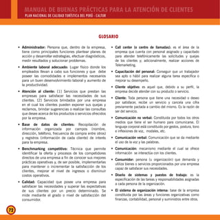 MANUAL DE BUENAS PRÁCTICAS PARA LA ATENCIÓN DE CLIENTES
PLAN NACIONAL DE CALIDAD TURÍSTICA DEL PERÚ - CALTUR
72
Administrador:Š Persona que, dentro de la empresa,
tiene como principales funciones plantear planes de
acción y desarrollar estrategias, efectuar diagnósticos,
medir resultados y solucionar problemas.
Ambiente laboral adecuado:Š Lugar físico donde los
empleados llevan a cabo sus funciones y que debe
poseer las comodidades e implementos necesarios
para un buen desenvolvimiento laboral y aumento de
la productividad.
Atención al cliente:Š [1] Servicios que prestan las
empresas para satisfacer las necesidades de sus
clientes. [2] Servicios brindados por una empresa
en el cual los clientes pueden exponer sus quejas y
reclamos, brindar sugerencias o realizar las consultas
que desee acerca de los productos o servicios ofrecidos
por la empresa.
Base de datos de clientes:Š Recopilación de
información organizada por campos (nombre,
dirección, teléfono, frecuencia de compra entre otros)
y registros (información de cada cliente) de interés
para la empresa.
Benchmarking competitivo:Š Técnica que permite
identificar la oferta y procesos de los competidores
directos de una empresa a fin de conocer sus mejores
prácticas operativas y, de ser posible, implementarlas
para mantener o incrementar la satisfacción de los
clientes, mejorar el nivel de ingresos o disminuir
costos operativos.
Calidad:Š Capacidad que posee una empresa para
satisfacer las necesidades y superar las expectativas
de sus clientes por un precio determinado. Se
mide mediante el grado o nivel de satisfacción del
consumidor.
Call center (o centro de llamadas):Š es el área de la
empresa que cuenta con personal asignado y capacitado
para atender telefónicamente las solicitudes y quejas
de los clientes y; adicionalmente, realizar acciones de
Telemarketing.
Capacitación del personal:Š Conseguir que un trabajador
sea apto o hábil para realizar alguna tarea específica o
mejorar su desempeño.
Cliente objetivo:Š es aquel que, debido a su perfil, la
empresa decide atender con su producto o servicio.
Cliente:Š Toda persona que tiene una necesidad o deseo
por satisfacer, recibe un servicio y cancela una cifra
previamente pactada a cambio del mismo. Es la razón de
ser del servicio.
Comunicación no verbal:Š Constituida por todos los otros
medios que tiene el ser humano para comunicarse. El
lenguaje corporal está constituido por gestos, postura, tono
e inflexiones de voz, modales, etc.
Comunicación verbal:Š Comunicación que se da mediante
el uso de la voz y las palabras.
Comunicación:Š mecanismo mediante el cual se ofrece
información se interactúa con los clientes.
Consumidor:Š persona (u organización) que demanda y
utiliza bienes o servicios proporcionados por una empresa
capaz de satisfacer sus necesidades.
Diseño de sistemas y puestos de trabajo:Š es la
especificación de las tareas y responsabilidades asignadas
a cada persona de la organización.
El sistema de organización interna:Š base de la empresa
constituida por las áreas y funciones organizativas como
finanzas, contabilidad, personal y suministros entre otros.
GLOSARIO
 