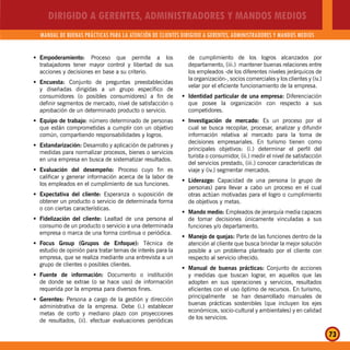DIRIGIDO A GERENTES, ADMINISTRADORES Y MANDOS MEDIOS
MANUAL DE BUENAS PRÁCTICAS PARA LA ATENCIÓN DE CLIENTES DIRIGIDO A GERENTES, ADMINISTRADORES Y MANDOS MEDIOS
73
Empoderamiento:Š Proceso que permite a los
trabajadores tener mayor control y libertad de sus
acciones y decisiones en base a su criterio.
Encuesta:Š Conjunto de preguntas preestablecidas
y diseñadas dirigidas a un grupo específico de
consumidores (o posibles consumidores) a fin de
definir segmentos de mercado, nivel de satisfacción o
aprobación de un determinado producto o servicio.
Equipo de trabajo:Š número determinado de personas
que están comprometidas a cumplir con un objetivo
común, compartiendo responsabilidades y logros.
Estandarización:Š Desarrollo y aplicación de patrones y
medidas para normalizar procesos, bienes o servicios
en una empresa en busca de sistematizar resultados.
Evaluación del desempeño:Š Proceso cuyo fin es
calificar y generar información acerca de la labor de
los empleados en el cumplimiento de sus funciones.
Expectativa del cliente:Š Esperanza o suposición de
obtener un producto o servicio de determinada forma
o con ciertas características.
Fidelización del cliente:Š Lealtad de una persona al
consumo de un producto o servicio a una determinada
empresa o marca de una forma continua o periódica.
Focus Group (Grupos de Enfoque):Š Técnica de
estudio de opinión para tratar temas de interés para la
empresa, que se realiza mediante una entrevista a un
grupo de clientes o posibles clientes.
Fuente de información:Š Documento o institución
de donde se extrae (o se hace uso) de información
requerida por la empresa para diversos fines.
Gerentes:Š Persona a cargo de la gestión y dirección
administrativa de la empresa. Debe (i.) establecer
metas de corto y mediano plazo con proyecciones
de resultados, (ii). efectuar evaluaciones periódicas
de cumplimiento de los logros alcanzados por
departamento, (iii.) mantener buenas relaciones entre
los empleados -de los diferentes niveles jerárquicos de
la organización-, socios comerciales y los clientes y (iv.)
velar por el eficiente funcionamiento de la empresa.
Identidad particular de una empresa:Š Diferenciación
que posee la organización con respecto a sus
competidores.
Investigación de mercado:Š Es un proceso por el
cual se busca recopilar, procesar, analizar y difundir
información relativa al mercado para la toma de
decisiones empresariales. En turismo tienen como
principales objetivos: (i.) determinar el perfil del
turista o consumidor, (ii.) medir el nivel de satisfacción
del servicios prestado, (iii.) conocer características de
viaje y (iv.) segmentar mercados.
Liderazgo:Š Capacidad de una persona (o grupo de
personas) para llevar a cabo un proceso en el cual
otras actúan motivadas para el logro o cumplimiento
de objetivos y metas.
Mando medio:Š Empleados de jerarquía media capaces
de tomar decisiones únicamente vinculadas a sus
funciones y/o departamento.
Manejo de quejas:Š Parte de las funciones dentro de la
atención al cliente que busca brindar la mejor solución
posible a un problema planteado por el cliente con
respecto al servicio ofrecido.
Manual de buenas prácticas:Š Conjunto de acciones
y medidas que buscan lograr, en aquellos que las
adopten en sus operaciones y servicios, resultados
eficientes con el uso óptimo de recursos. En turismo,
principalmente se han desarrollado manuales de
buenas prácticas sostenibles (que incluyen los ejes
económicos, socio-cultural y ambientales) y en calidad
de los servicios.
 