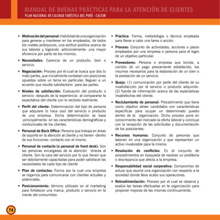 MANUAL DE BUENAS PRÁCTICAS PARA LA ATENCIÓN DE CLIENTES
PLAN NACIONAL DE CALIDAD TURÍSTICA DEL PERÚ - CALTUR
74
Motivacióndelpersonal:Š Habilidaddeunaorganización
para generar y mantener en los empleados, de todos
los niveles jerárquicos, una actitud positiva acerca de
sus labores y logrando -adicionalmente- una mayor
eficiencia por parte de los mismos.
Necesidades:Š Carencia de un producto, bien o
servicio.
Negociación:Š Proceso por el cual se busca que dos (o
más) partes, que inicialmente contaban con posiciones
opuestas sobre un tema en particular, lleguen a un
acuerdo que resulte satisfactorio para las partes.
Niveles de satisfacción:Š Evaluación del producto o
servicio -después de la experiencia- al compararse la
expectativa del cliente con lo recibido realmente.
Perfil del cliente:Š Determinación del tipo de persona
que adquiere (o hace uso) del servicio o producto
de una empresa. Dicha determinación se basa
-principalmente- en las características demográficas y
conductuales de los clientes.
Personal de Back Office:Š Persona que trabaja en áreas
de soporte en la atención al cliente y no tienen -dentro
de sus funciones- contacto con el mismo.
Personal de contacto (o personal de front desk):Š Son
las personas encargadas de la atención directa al
cliente. Son la cara del servicio por lo que tienen que
ser debidamente capacitadas para poder satisfacer las
necesidades de cada tipo de cliente
Plan de contactos:Š Forma por la cual una empresa
se organiza para comunicarse con clientes actuales y
potenciales.
Posicionamiento:Š término utilizado en el marketing
para fortalecer una marca, producto o servicio en la
mente del consumidor.
Práctica:Š Forma, metodología o técnica empleada
para llevar a cabo una tarea o acción.
Proceso:Š Conjunto de actividades, acciones o pasos
empleados por una empresa o persona para el logro
de un objetivo particular.
Proveedores:Š Persona o empresa que brinda, a
cambio de un pago previamente establecido, los
insumos necesarios para la elaboración de un bien o
la prestación de un servicio.
Queja:Š (1) comunicación por parte del cliente de su
insatisfacción por el servicio o producto adquirido.
(2) fuente de información acerca de las expectativas
insatisfechas del cliente.
Reclutamiento de personal:Š Procedimiento que tiene
como objetivo atraer candidatos con características
específicas para ocupar un determinado puesto
dentro de la organización. Dicho proceso pone en
conocimiento del mercado la oferta laboral y concluye
con la recepción de las solicitudes y documentación
de los postulantes.
Recursos humanos:Š Conjunto de personas que
laboran en una organización y que representan un
activo invalorable para la misma.
Resolución de conflictos:Š Es el conjunto de
procedimientos en búsqueda de resolver un problema
o discrepancia que afecta a la empresa.
Responsabilidad social corporativa:Š Compromiso de
actuar que asume una organización con respecto a la
sociedad donde lleva acabo sus operaciones.
Retroalimentación:Š Proceso por el cual se observa y
evalúa las tareas efectuadas en la organización para
proponer mejoras de las mismas continuamente.
 