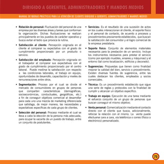 DIRIGIDO A GERENTES, ADMINISTRADORES Y MANDOS MEDIOS
MANUAL DE BUENAS PRÁCTICAS PARA LA ATENCIÓN DE CLIENTES DIRIGIDO A GERENTES, ADMINISTRADORES Y MANDOS MEDIOS
75
Rotación de personal:Š Fluctuación del personal de una
empresa por las diversas áreas y tareas que conforman
la organización. Dichas fluctuaciones se realizan
principalmente en los puestos de carácter operativo y
busca evitar el tedio que provoca la rutina.
Satisfacción al cliente:Š Percepción originada en el
cliente al comparar su expectativa con el grado de
cumplimiento proporcionado por un producto o
servicio.
Satisfacción del empleado:Š Percepción originada en
el trabajador al comparar sus expectativas con el
grado de cumplimiento proporcionado por el centro
laboral. Puede medirse la satisfacción con respecto
a las condiciones laborales, el trabajo en equipo,
oportunidades de desarrollo, capacitación y niveles de
remuneraciones entre otros.
Segmentación:Š Proceso por el cual se divide el
mercado de consumidores en grupos de personas
que comparten características (demográficas,
socioeconómicas, conductuales, geográficas, etc.)
a fin de conseguir objetivos comercial al desarrollar
para cada uno una mezcla de marketing diferenciada
que satisfaga, de mejor manera, las necesidades y
expectativas específicas de cada grupo de clientes.
Selección del personal:Š Proceso mediante el cual se
lleva a cabo la elección de la persona más adecuada,
para ocupar la vacante de un puesto de trabajo, entre
un conjunto de postulantes.
Servicios:Š Es el resultado de una sucesión de actos
en los cuales interaccionan el cliente, el soporte físico
y el personal de contacto, de acuerdo a procesos y
procedimientos previamente establecidos, que buscan
la satisfacción del consumidor y el logro comercial de
la empresa prestataria.
Soporte físico:Š Conjunto de elementos materiales
necesarios para la prestación de un servicio. Incluye
los instrumentos necesarios para prestar el servicio
(como por ejemplo muebles, enseres y máquinas) y el
entorno (tal como localización, edificios y decorado).
Sugerencias:Š Propuestas que tienen como finalidad
mejorar la calidad del bien, servicio o procedimiento.
Existen diversas fuentes de sugerencia, entre las
cuales destacan los clientes, empleados y socios
comerciales.
Técnica:Š Es un procedimiento establecido que sigue
una serie de reglas y protocolos con la finalidad de
cumplir u alcanzar un objetivo específico.
Trabajo en equipo:Š Ejecución de una tarea mediante
el esfuerzo conjunto de un grupo de personas que
buscan conseguir el mismo objetivo.
Venta personal:Š Comercialización mediante el contacto
directo con el cliente que busca, adicionalmente,
reforzar la relación con el mismo. La venta puede
efectuarse cara a cara, vía telefónica o correo (físico o
electrónico) personalizado.
 