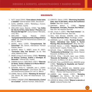 DIRIGIDO A GERENTES, ADMINISTRADORES Y MANDOS MEDIOS
MANUAL DE BUENAS PRÁCTICAS PARA LA ATENCIÓN DE CLIENTES DIRIGIDO A GERENTES, ADMINISTRADORES Y MANDOS MEDIOS
77
BIBLIOGRAFÍA
1. ALET, Joseph (2004): “Como obtener clientes leales
y rentables” Editorial Gestión 2000, 3era Edición.
2. ALTÉS, CARMEN. (1997): “Marketing y Turismo.
Editorial Síntesis. España.
3. ARELLANO Cueva, Rolando. (2000): “Los Estilos
De Vida En El Perú, Cómo Somos Y Pensamos Los
Peruanos Del Siglo XX!”. Consumidores Y Mercados,
Lima, Perú.
4. ARELLANO Cueva, Rolando. (2002):
“Comportamiento Del Consumidor, Enfoque América
Latina”. Mc. Graw Hill Interamericana Editores S.A.
de C.V., México.
5. ASSAEL, Henry (1999): “Comportamiento Del
Consumidor” 6ta. Edición, International Thomson
Editores, México.
6. ASTROFF, Milton T.; ABBEY, James R.( 2002):
“Convention Sales And Services”. 6a ed. New
Jersey. Waterbury Press.
7. BIGNÉ, Enrique; X. Font; Andreu. (2000): “Marketing
de Destinos Turísticos: Análisis y Estrategias de
Desarrollo”. Editorial ESIC. España.
8. CAMARA Dionicio / SANZ María. (2001): “Dirección
de Ventas. Vender y Fidelizar en el Nuevo Milenio”.
España. Prentice Hall, Madrid.
9. CATEORA, Philip R. / GRAHAM, John L. (2006):
“Marketing Internacional”. 12va Edición. Mc. Graw
Hill Interamericana Editores S.A. de C.V., México.
10. COBRA, Marcos (2000): “Marketing De Servicios”
2da. Edición, Mc. Graw Hill Interamericana S.A.,
Colombia.
11. EVANS Y LINDSAY (2005 “Administración y Control
de la Calidad”. Editorial Thomson, Sexta Edición.
12. FORSYTH, Patrick (1999): “Maximizing Hospitality
Sales: How To Sell Hotels, Venues And Conference
Centres” New York. Cassell,
13. GARTNER, William C. (1996): “Tourism
Development, Principles, Processes And Policies”.
New York: Van Nostrand Reinhold.
14. GEE, Chuck Y. (1997): “The Travel Industry”. 3a.
ed. Van Nostrand Reinhold. New York.
15. HALL, Colin Michael; JENKINS, John. (1995):
“Tourism And Public Policy”. Routtedge. London.
16. HARRISON, Lynn C. (1996): “Practicing Responsible
Tourism. International Case Studies In Tourism
Planning, Policy And Development”. Wiley. New York.
17. KEEGAN Warren J. (1998): “Marketing Global”.
Quinta Edición”. España. Prentice Hall
18. KOTLER, Philip / ARMSTRONG, Gary. (2008):
“Fundamentos de Marketing”. 8va. Edición. Pearson
Educación, de México, S.A. de C.V.
19. KOTLER, Philip / KELLER, Kevin Lane (2006):
“Dirección De Marketing”, 12va. Edición. Pearson
Educación, de México, S.A. de C.V.
20. KOTLER, Philip, and BOWEN John, MAKENS James
(1996): “Marketing for Hospitality and Tourism”.
USA. Prentice Hall, Inc.
21. KOTLER, Philip, BOWEN John, MAKENS James
(1997): “Mercadotecnia Para Hotelería Y Turismo”.
México. . Prentice Hall Hispanoamericana S.A.
22. LAMBIN, Jean Jacques (1997): “Marketing
Estratégico”, 3ra. Edición, Mc Graw Hill /
Intermericana De España, Madrid, España.
23. LARSON W. William (2004) “Mejorar la atención al
cliente”, Editorial Prentice Hall.
 