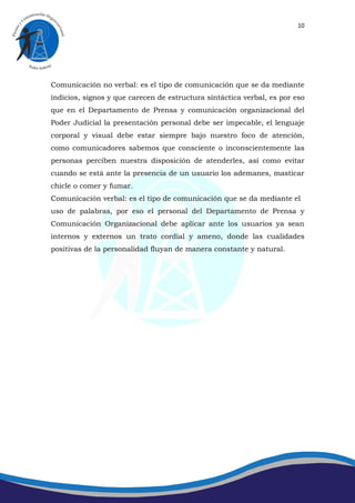10




Comunicación no verbal: es el tipo de comunicación que se da mediante
indicios, signos y que carecen de estructura sintáctica verbal, es por eso
que en el Departamento de Prensa y comunicación organizacional del
Poder Judicial la presentación personal debe ser impecable, el lenguaje
corporal y visual debe estar siempre bajo nuestro foco de atención,
como comunicadores sabemos que consciente o inconscientemente las
personas perciben nuestra disposición de atenderles, así como evitar
cuando se está ante la presencia de un usuario los ademanes, masticar
chicle o comer y fumar.
Comunicación verbal: es el tipo de comunicación que se da mediante el
uso de palabras, por eso el personal del Departamento de Prensa y
Comunicación Organizacional debe aplicar ante los usuarios ya sean
internos y externos un trato cordial y ameno, donde las cualidades
positivas de la personalidad fluyan de manera constante y natural.
 