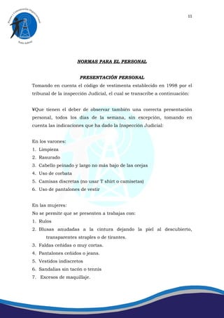 11




                    NORMAS PARA EL PERSONAL


                      PRESENTACIÓN PERSONAL
Tomando en cuenta el código de vestimenta establecido en 1998 por el
tribunal de la inspección Judicial, el cual se transcribe a continuación:


´Que tienen el deber de observar también una correcta presentación
personal, todos los días de la semana, sin excepción, tomando en
cuenta las indicaciones que ha dado la Inspección Judicial:


En los varones:
1. Limpieza
2. Rasurado
3. Cabello peinado y largo no más bajo de las orejas
4. Uso de corbata
5. Camisas discretas (no usar T shirt o camisetas)
6. Uso de pantalones de vestir


En las mujeres:
No se permite que se presenten a trabajas con:
1. Rulos
2. Blusas anudadas a la cintura dejando la piel al descubierto,
      transparentes straples o de tirantes.
3. Faldas ceñidas o muy cortas.
4. Pantalones ceñidos o jeans.
5. Vestidos indiscretos
6. Sandalias sin tacón o tennis
7. Excesos de maquillaje.
 