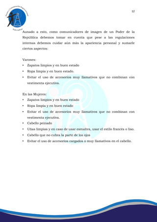 12




Aunado a esto, como comunicadores de imagen de un Poder de la
República debemos tomar en cuenta que pese a las regulaciones
internas debemos cuidar aún más la apariencia personal y sumarle
ciertos aspectos:


Varones:
•   Zapatos limpios y en buen estado
•   Ropa limpia y en buen estado.
•   Evitar el uso de accesorios muy llamativos que no combinan con
    vestimenta ejecutiva.


En las Mujeres:
•   Zapatos limpios y en buen estado
•   Ropa limpia y en buen estado
•   Evitar el uso de accesorios muy llamativos que no combinan con
    vestimenta ejecutiva.
•   Cabello peinado
•   Uñas limpias y en caso de usar esmaltes, usar el estilo francés o liso.
•   Cabello que no cubra la parte de los ojos
•   Evitar el uso de accesorios cargados o muy llamativos en el cabello.
 