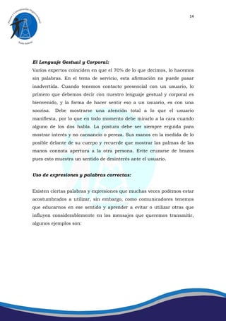 14




El Lenguaje Gestual y Corporal:
Varios expertos coinciden en que el 70% de lo que decimos, lo hacemos
sin palabras. En el tema de servicio, esta afirmación no puede pasar
inadvertida. Cuando tenemos contacto presencial con un usuario, lo
primero que debemos decir con nuestro lenguaje gestual y corporal es
bienvenido, y la forma de hacer sentir eso a un usuario, es con una
sonrisa.   Debe mostrarse una atención total a lo que el usuario
manifiesta, por lo que en todo momento debe mirarlo a la cara cuando
alguno de los dos habla. La postura debe ser siempre erguida para
mostrar interés y no cansancio o pereza. Sus manos en la medida de lo
posible delante de su cuerpo y recuerde que mostrar las palmas de las
manos connota apertura a la otra persona. Evite cruzarse de brazos
pues esto muestra un sentido de desinterés ante el usuario.


Uso de expresiones y palabras correctas:


Existen ciertas palabras y expresiones que muchas veces podemos estar
acostumbrados a utilizar, sin embargo, como comunicadores tenemos
que educarnos en ese sentido y aprender a evitar o utilizar otras que
influyen considerablemente en los mensajes que queremos transmitir,
algunos ejemplos son:
 