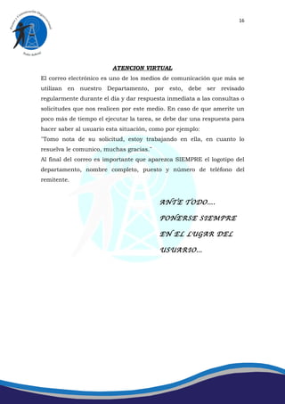 16




                         ATENCION VIRTUAL
El correo electrónico es uno de los medios de comunicación que más se
utilizan en nuestro Departamento, por esto, debe ser revisado
regularmente durante el día y dar respuesta inmediata a las consultas o
solicitudes que nos realicen por este medio. En caso de que amerite un
poco más de tiempo el ejecutar la tarea, se debe dar una respuesta para
hacer saber al usuario esta situación, como por ejemplo:
¨Tomo nota de su solicitud, estoy trabajando en ella, en cuanto lo
resuelva le comunico, muchas gracias.¨
Al final del correo es importante que aparezca SIEMPRE el logotipo del
departamento, nombre completo, puesto y número de teléfono del
remitente.


                                         ANTE TODO….

                                         PONERSE SIEMPRE

                                         EN EL LUGAR DEL

                                         USUARIO…
 