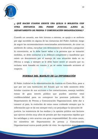19




¿ QUÉ HACER CUANDO EXISTE UNA QUEJA O MOLESTIA CON
OTRA        INSTANCIA        DEL      PODER           JUDICIAL       AJENA         AL
DEPARTAMENTO DE PRENSA Y COMUNICACIÓN ORGANIZACIONAL?


Cuando un usuario, sea éste interno o externo, se queja o se molesta
por algo sucedido en alguna de las instancias del Poder Judicial, luego
de seguir las recomendaciones mencionadas anteriormente, de crear un
ambiente de calma, escuchar con detenimiento la situación y preguntar
lo conveniente, se le debe hacer saber a la persona que se tomarán
medidas, se debe contactar a la Jefatura competente y manifestar que
existe un descontento por el manejo de una situación dada en su
Oficina a cargo, y siempre se le debe hacer sentir al usuario que su
reclamo será tomado en cuenta y ya se están tomando acciones al
respecto.


        NORMAS DEL MANEJO DE LA INFORMACIÓN


El Poder Judicial es la Administración de Justicia en Costa Rica, pese a
que por ser una Institución del Estado que en todo momento debe
brindar cuentas de sus acciones a los costarricenses, maneja también
temas   de    gran       interés   público      que    pueden       ameritar   total
confidencialidad     para    no    entorpecer    los    procesos     judiciales.   El
Departamento de Prensa y Comunicación Organizacional, debe dar a
conocer al país, la evolución de estos casos cuidando siempre que la
información que se da sea siempre real y no perjudique la ejecución de
justicia. La insistencia de los medios y la opinión pública son factores
que ejercen niveles muy altos de presión por dar respuestas rápidas que
les satisfagan y esto acarrea una gran responsabilidad. En estos casos,
los   miembros     del      Departamento     de       prensa    y    Comunicación
Organizacional nunca puede perder de vista los siguientes aspectos:
 