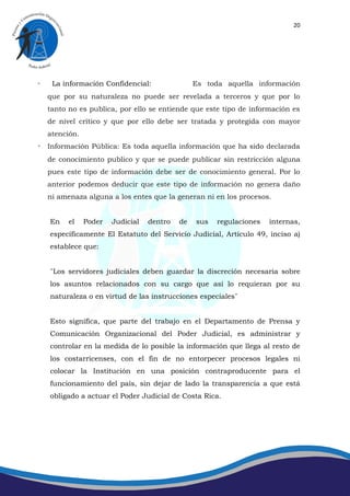 20




◦    La información Confidencial:                Es toda aquella información
    que por su naturaleza no puede ser revelada a terceros y que por lo
    tanto no es publica, por ello se entiende que este tipo de información es
    de nivel crítico y que por ello debe ser tratada y protegida con mayor
    atención.
◦ Información Pública: Es toda aquella información que ha sido declarada
    de conocimiento publico y que se puede publicar sin restricción alguna
    pues este tipo de información debe ser de conocimiento general. Por lo
    anterior podemos deducir que este tipo de información no genera daño
    ni amenaza alguna a los entes que la generan ni en los procesos.


    En    el    Poder   Judicial   dentro   de   sus   regulaciones   internas,
    específicamente El Estatuto del Servicio Judicial, Artículo 49, inciso a)
    establece que:


    ¨Los servidores judiciales deben guardar la discreción necesaria sobre
    los asuntos relacionados con su cargo que así lo requieran por su
    naturaleza o en virtud de las instrucciones especiales¨


    Esto significa, que parte del trabajo en el Departamento de Prensa y
    Comunicación Organizacional del Poder Judicial, es administrar y
    controlar en la medida de lo posible la información que llega al resto de
    los costarricenses, con el fin de no entorpecer procesos legales ni
    colocar la Institución en una posición contraproducente para el
    funcionamiento del país, sin dejar de lado la transparencia a que está
    obligado a actuar el Poder Judicial de Costa Rica.
 