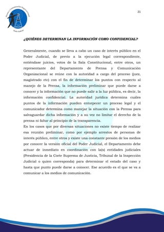 21




¿QUIÉNES DETERMINAN LA INFORMACIÓN COMO CONFIDENCIAL?


Generalmente, cuando se lleva a cabo un caso de interés público en el
Poder Judicial, de previo a la ejecución legal correspondiente,
entiéndase juicios, votos de la Sala Constitucional, entre otros, un
representante    del   Departamento      de   Prensa   y   Comunicación
Organizacional se reúne con la autoridad a cargo del proceso (juez,
magistrado etc) con el fin de determinar los puntos con respecto al
manejo de la Prensa, la información preliminar que puede darse a
conocer y la información que no puede salir a la luz pública, es decir, la
información confidencial. La autoridad jurídica determina cuáles
puntos de la información pueden entorpecer un proceso legal y el
comunicador determina como manejar la situación con la Prensa para
salvaguardar dicha información y a su vez no limitar el derecho de la
prensa ni faltar al principio de la transparencia.
En los casos que por diversas situaciones no existe tiempo de realizar
esa reunión preliminar, como por ejemplo arrestos de personas de
interés público, entre otros y existe una constante presión de los medios
por conocer la versión oficial del Poder Judicial, el Departamento debe
actuar de inmediato en coordinación con la(s) entidades judiciales
(Presidencia de la Corte Suprema de Justicia, Tribunal de la Inspección
Judicial o quien corresponda) para determinar el estado del caso y
hasta que punto puede darse a conocer. Ese acuerdo es el que se va a
comunicar a los medios de comunicación.
 