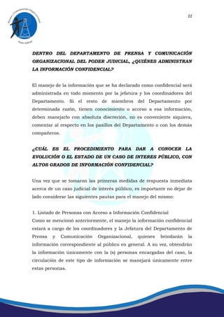 22




DENTRO DEL DEPARTAMENTO DE PRENSA Y COMUNICACIÓN
ORGANIZACIONAL DEL PODER JUDICIAL, ¿QUIÉNES ADMINISTRAN
LA INFORMACIÓN CONFIDENCIAL?


El manejo de la información que se ha declarado como confidencial será
administrada en todo momento por la jefatura y los coordinadores del
Departamento. Si el resto de miembros del Departamento por
determinada razón, tienen conocimiento o acceso a esa información,
deben manejarlo con absoluta discreción, no es conveniente siquiera,
comentar al respecto en los pasillos del Departamento o con los demás
compañeros.


¿CUÁL    ES   EL   PROCEDIMIENTO      PARA     DAR   A   CONOCER     LA
EVOLUCIÓN O EL ESTADO DE UN CASO DE INTERES PÚBLICO, CON
ALTOS GRADOS DE INFORMACIÓN CONFIDENCIAL?


Una vez que se tomaron las primeras medidas de respuesta inmediata
acerca de un caso judicial de interés público, es importante no dejar de
lado considerar las siguientes pautas para el manejo del mismo:


1. Listado de Personas con Acceso a Información Confidencial
Como se mencionó anteriormente, el manejo la información confidencial
estará a cargo de los coordinadores y la Jefatura del Departamento de
Prensa   y    Comunicación   Organizacional,   quienes   brindarán    la
información correspondiente al público en general. A su vez, obtendrán
la información únicamente con la (s) personas encargadas del caso, la
circulación de este tipo de información se manejará únicamente entre
estas personas.
 