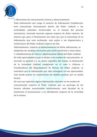 23




2. Mecanismo de comunicación interna y almacenamiento
Toda Información que tenga el carácter de Información Confidencial,
será comunicada internamente dentro del Poder Judicial a las
autoridades    judiciales   involucradas   en   el   manejo   del   proceso
únicamente, haciendo mención expresa respecto de dicho carácter, de
manera que para el Destinatario sea claro que por la naturaleza de la
Información que está recibiendo, está sujeto a las disposiciones y
restricciones del Poder Judicial respecto de ella.
Adicionalmente, respecto al almacenamiento de dicha información, se
adoptarán las medidas necesarias para darle protección a estos datos.
3. Establecimiento de Vocero o Representante Oficial del Poder Judicial
En toda oportunidad en que se dirijan a los medios de comunicación, al
mercado en general o a un sector específico del mismo, la declaración
de la Autoridad Judicial competente en el caso o Jefatura o
Coordinadores del Departamento de Prensa del Poder Judicial, se
entenderá que la información que ellos entreguen en esa oportunidad,
está siendo puesta en conocimiento del público general, por un medio
formal.
En caso que aparezca alguna información relevante en los medios de
comunicación respecto al Poder Judicial, que no provenga de las
fuentes oficiales mencionadas anteriormente, será facultad de la
Institución el pronunciarse o no oficialmente respecto de la veracidad
de la misma.
 