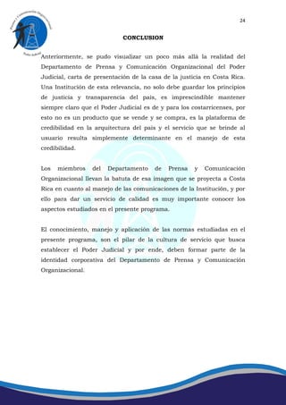 24


                            CONCLUSION


Anteriormente, se pudo visualizar un poco más allá la realidad del
Departamento de Prensa y Comunicación Organizacional del Poder
Judicial, carta de presentación de la casa de la justicia en Costa Rica.
Una Institución de esta relevancia, no solo debe guardar los principios
de justicia y transparencia del país, es imprescindible mantener
siempre claro que el Poder Judicial es de y para los costarricenses, por
esto no es un producto que se vende y se compra, es la plataforma de
credibilidad en la arquitectura del país y el servicio que se brinde al
usuario resulta simplemente determinante en el manejo de esta
credibilidad.


Los   miembros    del   Departamento    de   Prensa   y   Comunicación
Organizacional llevan la batuta de esa imagen que se proyecta a Costa
Rica en cuanto al manejo de las comunicaciones de la Institución, y por
ello para dar un servicio de calidad es muy importante conocer los
aspectos estudiados en el presente programa.


El conocimiento, manejo y aplicación de las normas estudiadas en el
presente programa, son el pilar de la cultura de servicio que busca
establecer el Poder Judicial y por ende, deben formar parte de la
identidad corporativa del Departamento de Prensa y Comunicación
Organizacional.
 