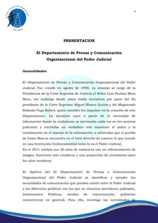 3




                              PRESENTACION


         El Departamento de Prensa y Comunicación
                 Organizacional del Poder Judicial


Generalidades:


El Departamento de Prensa y Comunicación Organizacional del Poder
Judicial Fue creado en agosto de 1990, ya estando al cargo de la
Presidencia de la Corte Suprema de Justicia el Señor Luis Paulino Mora
Mora, sin embargo desde antes había iniciativas por parte del Ex
presidente de la Corte Suprema Miguel Blanco Quirós y del Magistrado
Rolando Vega Robert, quien también fue impulsor en la creación de este
Departamento. La iniciativa nace a partir de la necesidad de
información donde la ciudadanía se interesaba cada vez en los asuntos
judiciales y resultaba un verdadero reto mantener el orden y la
coordinación en el manejo de la información, a sabiendas que el pueblo
de Costa Rica se encuentra en el total derecho de conocer lo que sucede
en una Institución Gubernamental como lo es el Poder Judicial.
En el 2011 celebra sus 20 años de existencia con un refrescamiento de
imagen, funciones más retadoras y una proyección de crecimiento para
los años venideros.


El   objetivo   del   El    Departamento       de    Prensa       y       Comunicación
Organizacional    del      Poder   Judicial   es    identificar       y    atender   las
necesidades de comunicación que puedan existir entre el Poder Judicial
y los diferentes públicos con los que se relaciona (servidores judiciales,
Instituciones    Públicas,         medios     de    comunicación,            población
costarricense en general). Para ello, investiga las necesidades de
 