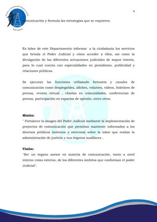 4


comunicación y formula las estrategias que se requieren.




Es labor de este Departamento informar a la ciudadanía los servicios
que brinda el Poder Judicial y cómo acceder a ellos, así como la
divulgación de las diferentes actuaciones judiciales de mayor interés,
para lo cual cuenta con especialidades en periodismo, publicidad y
relaciones públicas.


Se   ejecutan   las    funciones   utilizando   formatos   y   canales   de
comunicación como desplegables, afiches, volantes, videos, boletines de
prensa, revista virtual , charlas en comunidades, conferencias de
prensa, participación en espacios de opinión, entre otros.




Misión:
¨ Fortalecer la imagen del Poder Judicial mediante la implementación de
proyectos de comunicación que permitan mantener informados a los
diversos públicos (internos y externos) sobre la labor que realiza la
administración de justicia y sus órganos auxiliares .


Visión:
¨Ser un órgano asesor en materia de comunicación, tanto a nivel
interno como externo, de los diferentes ámbitos que conforman el poder
Judicial¨.
 