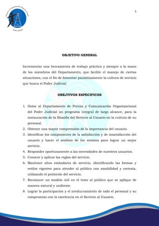 5




                          OBJETIVO GENERAL


Incrementar una herramienta de trabajo práctica y siempre a la mano
de los miembros del Departamento, que facilite el manejo de ciertas
situaciones, con el fin de fomentar paulatinamente la cultura de servicio
que busca el Poder Judicial.


                       OBEJTIVOS ESPECIFICOS


1. Dotar al Departamento de Prensa y Comunicación Organizacional
   del Poder Judicial un programa integral de largo alcance, para la
   instauración de la filosofía del Servicio al Usuario en la cultura de su
   personal.
2. Obtener una mayor comprensión de la importancia del usuario.
3. Identificar los componentes de la satisfacción y de insatisfacción del
   usuario y hacer el análisis de los mismos para lograr un mejor
   servicio.
4. Responder oportunamente a las necesidades de nuestros usuarios.
5. Conocer y aplicar las reglas del servicio.
6. Mantener altos estándares de servicio, identificando las formas y
   estilos vigentes para atender al público con amabilidad y cortesía,
   utilizando el protocolo del servicio.
7. Reconocer un modelo útil en el trato al público que se aplique de
   manera natural y uniforme.
8. Lograr la participación y el involucramiento de todo el personal y su
   compromiso con la excelencia en el Servicio al Usuario.
 