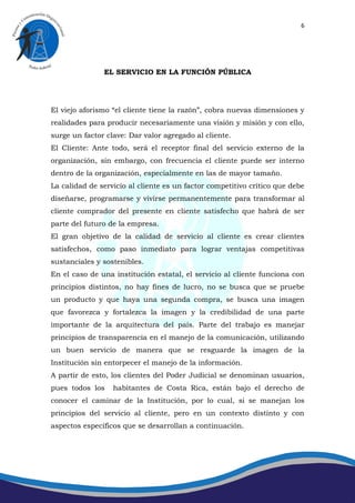 6




               EL SERVICIO EN LA FUNCIÓN PÚBLICA




El viejo aforismo “el cliente tiene la razón”, cobra nuevas dimensiones y
realidades para producir necesariamente una visión y misión y con ello,
surge un factor clave: Dar valor agregado al cliente.
El Cliente: Ante todo, será el receptor final del servicio externo de la
organización, sin embargo, con frecuencia el cliente puede ser interno
dentro de la organización, especialmente en las de mayor tamaño.
La calidad de servicio al cliente es un factor competitivo crítico que debe
diseñarse, programarse y vivirse permanentemente para transformar al
cliente comprador del presente en cliente satisfecho que habrá de ser
parte del futuro de la empresa.
El gran objetivo de la calidad de servicio al cliente es crear clientes
satisfechos, como paso inmediato para lograr ventajas competitivas
sustanciales y sostenibles.
En el caso de una institución estatal, el servicio al cliente funciona con
principios distintos, no hay fines de lucro, no se busca que se pruebe
un producto y que haya una segunda compra, se busca una imagen
que favorezca y fortalezca la imagen y la credibilidad de una parte
importante de la arquitectura del país. Parte del trabajo es manejar
principios de transparencia en el manejo de la comunicación, utilizando
un buen servicio de manera que se resguarde la imagen de la
Institución sin entorpecer el manejo de la información.
A partir de esto, los clientes del Poder Judicial se denominan usuarios,
pues todos los    habitantes de Costa Rica, están bajo el derecho de
conocer el caminar de la Institución, por lo cual, si se manejan los
principios del servicio al cliente, pero en un contexto distinto y con
aspectos específicos que se desarrollan a continuación.
 