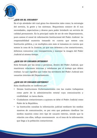 8




¿QUE ES EL USUARIO?
Es el eje alrededor del cual giran los elementos tales como; la estrategia
del servicio, la gente y los sistemas. Requerimos conocer de él sus
necesidades, expectativas y deseos para poder brindarle un servicio de
calidad permanente. Es la principal razón de ser de este Departamento,
pues somos el canal de información Institucional del Poder Judicial. La
responsabilidad    aumenta     tomando    en   cuenta   que   somos   una
Institución pública, y se multiplica aún más si tomamos en cuenta que
somos la casa de la Justicia, ya que nos debemos a los costarricenses,
debemos comunicar con transparencia y manejar la imagen del Poder
Judicial al mismo tiempo.


¿QUE ES UN USUARIO INTERNO?
Está formado por las áreas y personas, dentro del Poder Judicial, que
mantienen relaciones internas y cotidianas por el trabajo que deben
realizar. Lo que significa que todos los servidores del Poder Judicial son
usuarios internos del Departamento.


¿QUE ES UN USUARIO EXTERNO?
Esta clasificación se conforma por:
•   Demás Instituciones Gubernamentales con las cuales trabajamos
    como parte de la administración estatal cuya comunicación y
    credibilidad es tarea diaria.
•   Ciudadanos costarricenses a quienes se debe el Poder Judicial como
    Poder de la República.
•   La Institución canaliza la información judicial mediante los medios
    masivos de comunicación, es por esto que podemos clasificar los
    medios masivos como otro tipo de usuario externo, siendo que la
    relación con ellos, influye enormemente en el tono de la información
    que llega a la población costarricense.
 
