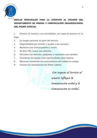 9




REGLAS PRINCIPALES PARA LA ATENCION AL USUARIO DEL
DEPARTAMENTO DE PRENSA Y COMUNICACIÓN ORGANIZACIONAL
DEL PODER JUDICIAL


1.       Conocer al usuario y sus necesidades, ser capaz de ponerse en su
lugar.
2.       La imagen personal es parte del servicio.
3.       Disponibilidad por atender y ayudar a los usuarios.
4.       Mantener una actitud positiva y cortés.
5.       No decir NO, busca una solución.
6.       Escuchar con atención, preguntar y expresarse con claridad.
7.       Considerar las quejas como oportunidades para mejorar.
8.       Mantener constantes las características del trabajo en equipo.
9.       Conocer los lineamientos del Poder Judicial


                                            Con respecto al Servicio al

                                          usuario influyen la

                                          Comunicación verbal y la

                                          Comunicación no verbal…
 