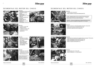 Notas de entrenamiento XCD 125 DTS-Si Notas de entrenamiento XCD 125 DTS-Si
7
D E S M O N T A J E D E L M O T O R D E L C H A S I S D E S M O N T A J E D E L M O T O R D E L C H A S I S
A
H
B
C
D
Desconecte
• Capuchones (A) y (B) de la bujía
en los lados de escape y
admisión
• Acoplador verde (C) del
sensor térmico
• Alambre del terminal –ve de la
batería (D)
• Acoplador de alambres del
plato estator
• Acoplador del choke
automático (E)
• Alambre rojo del motor de
arranque (G)
• Tubo respirador del motor (H).
G
E A
Desmonte
• 4 pernos (A) (12 mm A/F)
• Retire completo el conjunto del descansa pies (B).
Consejo: Asegúrese siempre de que los pernos del descansa pies del
conductor están apretados al torque especificado (2.0 ~ 2.2 Kgm) y
aplique loctita 243 a los pernos antes de ensamblar.
Precaución : Pernos de montaje flojos en el descansa pies del conductor
dañan las roscas en los agujeros principales del LD y LI del cárter.
A
B
Desmonte
• Un perno (10 mm A/F)
• Pedal de cambios
• 2 Pernos (A) (8 mm A/F)
• Cubierta de la cadena
pequeña (B)
B
A
Desmonte
• Afloje 2 tuercas (A) del cable ajustador del clutch (12 mm A/F)
• Desconecte el extremo del cable del clutch (B).
• Remueva el cable del clutch del soporte (C)
C
Desmonte
• Alta tensión de cadena
• Cierre final de eslabones
de la cadena
• Retirela cadena delos
dientes del sprocket y
vuelva a colocar el cierre
de los eslabones
B
A
C
Desmonte
• Desconecte los 3 alambres del acoplador blanco del sensor TPS-Hall (A).
• Afloje la abrazadera del ducto del filtro de aire (B).
• Afloje la abrazadera del ducto del carburador (C)
• Retire el conjunto del carburador (D)
D
A
Desmonte
• 2 tuercas (A) (12 mm A/F)
• Un perno (B) (14 mm A/F)
y una tuerca (C) (17 mm A/F)
• Retire el silenciador (D)
Consejo: Remueva primero
la tuerca de la boca del
silenciador y luego remueva
el perno de la abrazadera
C
B
A
B
Desmonte
• 3 tuercas-perno (A) (12 mm A/F)
• Retire los soportes LI y LD del motor (B)
D
50 51
 