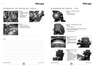 Notas de entrenamiento XCD 125 DTS-Si Notas de entrenamiento XCD 125 DTS-Si
8
D E S M O N T A J E D E L M O T O R D E L C H A S I S D E S A R M A D O D E L M O T O R - P N E
C
Desmonte
• 2 tuercas(C) (14 mm A/F)
y 2 pernosde la base
trasera
• 4 tuercas-perno (D)
(12mm A/F) y el
soporte frontal (E).
D
E
Desarme - Cubierta del Magneto
Remueva
• 8 pernos (8mm A/F)
• Cubierta del magneto
Desmonte
• Un perno ( 8 mm A/F )
• Retire el cable de tierra DE
• Desmonte el motor del chasis.
1
4 2
3
Desarme - Cubierta (tapa) de la culata
Desmonte
• 4 pernos (8mm A/F)
Consejo : Afloje siempre los pernos de la cubierta de
la culata en forma entrelazada
• Cubierta de la culata
Notas :-
Chequee la posición TDC
Desmonte
• Alinee la marca del rotor
con relación al LI del
cárter
• Chequee las marcas del
sprocket de leva desde el
LD
A
Tensor de cadena de leva
Desmonte
• Un perno (A) (10 mm A/F)
• ‘O’ Ring
• Rote el tornillo
del tensionador de
cadena en sentido horario
para llevar el émbolo
hacia atrás y asegurarlo.
• Dos pernos (B) (8mm A/F)
• Retire el tensor
• Retire el empaque del
tensor
B
52 53
 