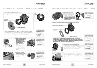 Notas de Entrenamiento XCD 125 DTS-Si Notas de Entrenamiento XCD 125 DTS-Si
E N S A M B L E D E L M O T O R - C O N S E J O S I M P O R T A N T E S E N S A M B L E D E L M O T O R - C O N S E J O S I M P O R T A N T E S
Antivibrante de caucho de la cubierta del clutch
Cubierta del clutch
Antivibrante
de caucho
Lado
superior
Aplicación de grasa al DE de
la cubierta del magneto y al DI del
piñón de arranque del clutch
• Aplique grasa de disulfuro de
molibdeno al DI del piñón
principal del arranque del clutch y
al DE de la cubierta del magneto.
Esto facilita una rotación suave
y reduce la fricción.
Por favor señale en la caja
después de la confirmación
Práctica
Practicado
Almohadilla amortiguadora de caucho de la cubierta del rotor del magneto
Cubierta del rotor del magneto
Plato anti-vibración
• Cuando instale el antivibrante de caucho de la cubierta del clutch, el lado de
los hoyuelos debe mirar hacia el plato anti-vibración y el lado de las pestañas
debe mirar hacia la cubierta. También, el ‘Lado superior’ del plato
anti-vibración debe mirar hacia afuera. El borde del buje del plato debe
mirar hacia adentro, hacia la cubierta del clutch.
Por favor señale en la caja
después de la confirmación
Práctica
Antivibrante
de caucho
OK ensamble
correcto
Plato anti-vibración
• Cuando instale el antivibrante de caucho de la cubierta del magneto rotor
Por favor señale en la caja
después de la confirmación
Práctica
Ensamble arrancador del clutch
• Asegure ajuste apropiado del
retenedor de resorte (sus
salientes deben coincidir con
los agujeros del plato),
resorte, bujes plásticos y
rodillos.
• Rote siempre el ‘Piñón de
arranque del clutch’ en
dirección horaria, y luego
presiónelo para que quepa en
los rodillos del arranque del
clutch.
Por favor señale en la caja
después de la confirmación
Práctica
Practicado
rotor del magneto, el lado de los hoyuelos debe mirar hacia el plato anti-vibración
y el lado de las salientes hacia la cubierta. También, las proyecciones con forma de
aero-plano del plato anti-vibración deben mirar hacia fuera.
Pasaje respirador de la cubierta de la culata
• Pasaje respirador de la cubierta de la culata: antes de
ensamblar la cubierta de la culata, chequee y confirme
que el pasaje respirador del motor está limpio,
soplando aire comprimido de baja presión.
Practicado
Por favor señale en la caja
después de la confirmación
Práctica
Practicado
Arandela contra engranaje
• Asegure el buen montaje de
una arandela de ajuste tanto
en la cara posterior como en
la cara anterior del contra
engranaje.
Por favor señale en la caja
después de la confirmación
Práctica
OK ensamble
correcto
Secuencia 4
de apriete
1
2
3
Secuencia de apretado de pernos de la culata
• Siempre apriete primero los pernos grandes de la
culata (4) (12mm A/F) en forma entrecruzada. Y
luego apriete los pernos pequeños de la culata (2)
(8mm A/F).
Por favor señale en la caja
después de la confirmación
Práctica
Practicado
5 6
106
107
 