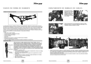 Notas de Entrenamiento XCD 125 DTS-Si Notas de Entrenamiento XCD 125 DTS-Si
C H A S I S E N F O R M A D E D I A M A N T E E N R U T A M I E N T O D E R A M A L E S D E C A B L E S
Chasis en Forma de Diamante
• Cerca del área del tubo
de dirección, en el chasis,
sujete al LD y al LI, los
ramales de cables en las
abrazaderas respectivas
situadas en el conjunto
de la ‘Sombra de Lámpara’
y en el chasis
La motocicleta KG posee un diseño de ‘Chasis en Forma de Diamante’, fabricado con tubos de acero de sección
transversal de tipo rectangular. El motor se monta en el chasis en cinco puntos, y el motor actúa como parte integral
del chasis, al cual contribuye para darle fuerza y rigidez. Con peso ligero, firme, fuerte y robusto, pero flexible, este
diseño de ‘Chasis en Forma de Diamante’ se adapta prácticamente a todas las variables condiciones de carga
y manejo. Con una suspensión de tipo ‘SNS’ (en inglés Spring in Spring, es decir, Resorte en Resorte), este chasis
ofrece excelente estabilidad, adecuada flexibilidad, y mejor grado de fortaleza.
Ventajas:
• Firme, fuerte, robusto y flexible
• Excelente operación y estabilidad de manejo
• Excelente dinámica del vehículo
• Excelente equilibrio
• Peso ligero
• Manejo suave del vehículo. El vehículo se siente suave al manejarlo
• Excelentes propiedades de orientación
• Fuerte, con estética, atractiva y con juntas de soldadura amistosas en la producción
• Sujete apropiadamente con las abrazaderas el ‘Ramal de Cables
del Sensor Térmico’ y el ‘Ramal de Cables del Plato Estator’, en la
abrazadera respectiva situada en el chasis
1 2
Suspensión SNS
Resorte externo
Resorte interno
Ajustador
de 5 pasos
‘SNS’ quiere decir, en inglés, suspensión de tipo ‘Spring In Spring’, o sea, en
español, suspensión de tipo ‘Resorte en Resorte’, la cual constituye una innovación
de Bajaj Auto en cuanto a la amortiguación trasera. La RSA de la nueva moto KG
tiene dos resortes coaxiales (paralelos). Esto ofrece la ventaja de un amortiguador
de tres resortes concéntricos en el espacio de empaquetamiento disponible, con
una suspensión que se siente adecuada para varios tipos de vías y cargas. Por
consiguiente, el conductor disfruta de un manejo confortable en todas las condiciones
de operación, es decir, en la ciudad, los suburbios, o en el campo. Además, el resorte
interior coloreado, que hace juego con el cuerpo de la moto, le añade también belleza
al vehículo.
Ventajas de la suspensión ‘SNS‘
• Los dos resortes coaxiales, cuando operan simultáneamente, ofrecen las ventajas
que ofrecerían tres resortes coaxiales.
• Sensación de mejor suspensión si se compara con la suspensión de un resorte
sencillo RSA.
• Es posible disponer de efectiva capacidad de carga combinada con un manejo
confortable, incluso en terrenos muy difíciles.
• Mejor vida de servicio.
• Menor costo de mantenimiento.
• Sujete el ramal principal de cables en el miembro largo del LI del chasis, mediante 3 abrazaderas proporcionadas
en el chasis (como se muestra en los círculos de las fotografías). Enrute el ramal de cables por debajo de la parte
en cruz del chasis y el espaciador amarillo del perno de la Caja del Filtro de Aire. Chequee y verifique que los
ramales se comportan de un modo libre.
Tome las máximas precauciones posibles para que los ramales de cables no vayan a ser pellizcados alrededor
del área de montaje del perno del filtro de aire.
118 119
 