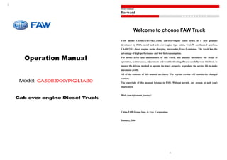 Operation Manual
Model: CA5083XXYPK2L1A80
Cab-over-engine Diesel Truck
Brief manual
Forward
● ● ● ● ● ● ● ● ● ●
1
Welcome to choose FAW Truck
FAW model CA5083XXYPK2L1A80, cab-over-engine cabin truck is a new product
developed by FAW, metal and cab-over engine type cabin, CA6-75 mechanical gearbox,
CA4DF2-13 diesel engine, turbo charging, intercooler, Euro-2 emission. The truck has the
advantage of high performance and low fuel consumption.
For better drive and maintenance of this truck, this manual introduces the detail of
operation, maintenance, adjustment and trouble shooting. Please carefully read this book to
master the driving method to operate the truck properly, to prolong the service life to make
maximum profit.
All of the contents of this manual are latest. The reprint version will contain the changed
content.
The copyright of this manual belongs to FAW. Without permit, any person or unit can’t
duplicate it.
Wish you a pleasant journey!
China FAW Group Imp. & Exp. Corporation
January, 2006
 