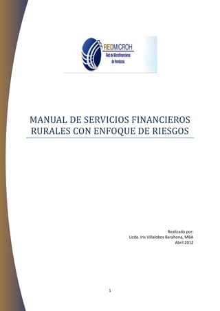 MANUAL DE SERVICIOS FINANCIEROS
RURALES CON ENFOQUE DE RIESGOS




                                           Realizado por:
                   Licda. Iris Villalobos Barahona, MBA
                                               Abril 2012




               1
 
