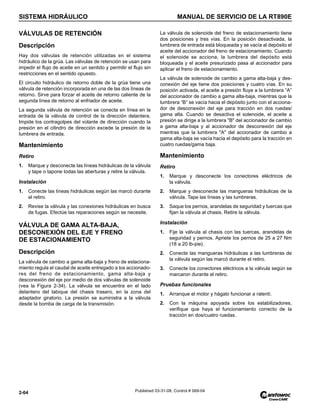 SISTEMA HIDRÁULICO MANUAL DE SERVICIO DE LA RT890E
2-64 Published 03-31-08, Control # 069-04
VÁLVULAS DE RETENCIÓN
Descripción
Hay dos válvulas de retención utilizadas en el sistema
hidráulico de la grúa. Las válvulas de retención se usan para
impedir el flujo de aceite en un sentido y permitir el flujo sin
restricciones en el sentido opuesto.
El circuito hidráulico de retorno doble de la grúa tiene una
válvula de retención incorporada en una de las dos líneas de
retorno. Sirve para forzar el aceite de retorno caliente de la
segunda línea de retorno al enfriador de aceite.
La segunda válvula de retención se conecta en línea en la
entrada de la válvula de control de la dirección delantera.
Impide los contragolpes del volante de dirección cuando la
presión en el cilindro de dirección excede la presión de la
lumbrera de entrada.
Mantenimiento
Retiro
1. Marque y desconecte las líneas hidráulicas de la válvula
y tape o tapone todas las aberturas y retire la válvula.
Instalación
1. Conecte las líneas hidráulicas según las marcó durante
el retiro.
2. Revise la válvula y las conexiones hidráulicas en busca
de fugas. Efectúe las reparaciones según se necesite.
VÁLVULA DE GAMA ALTA-BAJA,
DESCONEXIÓN DEL EJE Y FRENO
DE ESTACIONAMIENTO
Descripción
La válvula de cambio a gama alta-baja y freno de estaciona-
miento regula el caudal de aceite entregado a los accionado-
res del freno de estacionamiento, gama alta-baja y
desconexión del eje por medio de dos válvulas de solenoide
(vea la Figura 2-34). La válvula se encuentra en el lado
delantero del tabique del chasis trasero, en la zona del
adaptador giratorio. La presión se suministra a la válvula
desde la bomba de carga de la transmisión.
La válvula de solenoide del freno de estacionamiento tiene
dos posiciones y tres vías. En la posición desactivada, la
lumbrera de entrada está bloqueada y se vacía al depósito el
aceite del accionador del freno de estacionamiento. Cuando
el solenoide se acciona, la lumbrera del depósito está
bloqueada y el aceite presurizado pasa al accionador para
aplicar el freno de estacionamiento.
La válvula de solenoide de cambio a gama alta-baja y des-
conexión del eje tiene dos posiciones y cuatro vías. En su
posición activada, el aceite a presión fluye a la lumbrera “A”
del accionador de cambio a gama alta-baja, mientras que la
lumbrera “B” se vacía hacia el depósito junto con el acciona-
dor de desconexión del eje para tracción en dos ruedas/
gama alta. Cuando se desactiva el solenoide, el aceite a
presión se dirige a la lumbrera "B" del accionador de cambio
a gama alta-baja y al accionador de desconexión del eje
mientras que la lumbrera "A" del accionador de cambio a
gama alta-baja se vacía hacia el depósito para la tracción en
cuatro ruedas/gama baja.
Mantenimiento
Retiro
1. Marque y desconecte los conectores eléctricos de
la válvula.
2. Marque y desconecte las mangueras hidráulicas de la
válvula. Tape las líneas y las lumbreras.
3. Saque los pernos, arandelas de seguridad y tuercas que
fijan la válvula al chasis. Retire la válvula.
Instalación
1. Fije la válvula al chasis con las tuercas, arandelas de
seguridad y pernos. Apriete los pernos de 25 a 27 Nm
(18 a 20 lb-pie).
2. Conecte las mangueras hidráulicas a las lumbreras de
la válvula según las marcó durante el retiro.
3. Conecte los conectores eléctricos a la válvula según se
marcaron durante el retiro.
Pruebas funcionales
1. Arranque el motor y hágalo funcionar a ralentí.
2. Con la máquina apoyada sobre los estabilizadores,
verifique que haya el funcionamiento correcto de la
tracción en dos/cuatro ruedas.
 